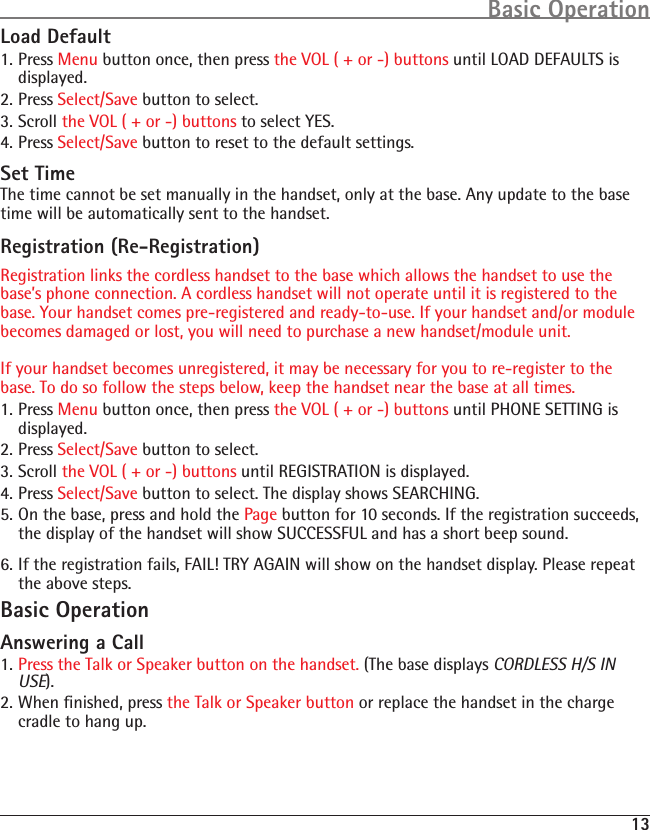 13Basic OperationLoad Default1. Press Menu button once, then press the VOL ( + or -) buttons until LOAD DEFAULTS is displayed.2. Press Select/Save button to select.3. Scroll the VOL ( + or -) buttons to select YES.4. Press Select/Save button to reset to the default settings.Set TimeThe time cannot be set manually in the handset, only at the base. Any update to the base time will be automatically sent to the handset.Registration (Re-Registration)Registration links the cordless handset to the base which allows the handset to use the base’s phone connection. A cordless handset will not operate until it is registered to the base. Your handset comes pre-registered and ready-to-use. If your handset and/or module becomes damaged or lost, you will need to purchase a new handset/module unit.   If your handset becomes unregistered, it may be necessary for you to re-register to the base. To do so follow the steps below, keep the handset near the base at all times.1. Press Menu button once, then press the VOL ( + or -) buttons until PHONE SETTING is displayed.2. Press Select/Save button to select.3. Scroll the VOL ( + or -) buttons until REGISTRATION is displayed.4. Press Select/Save button to select. The display shows SEARCHING.5. On the base, press and hold the Page button for 10 seconds. If the registration succeeds, the display of the handset will show SUCCESSFUL and has a short beep sound.6. If the registration fails, FAIL! TRY AGAIN will show on the handset display. Please repeat the above steps.Basic OperationAnswering a Call1. Press the Talk or Speaker button on the handset. (The base displays CORDLESS H/S IN USE).2. When ﬁnished, press the Talk or Speaker button or replace the handset in the charge cradle to hang up.