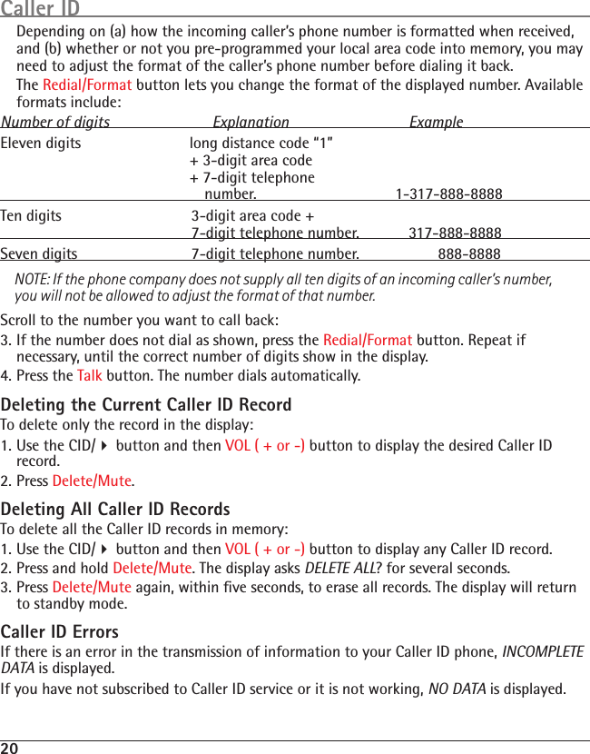 20  Depending on (a) how the incoming caller’s phone number is formatted when received, and (b) whether or not you pre-programmed your local area code into memory, you may need to adjust the format of the caller’s phone number before dialing it back.   The Redial/Format button lets you change the format of the displayed number. Available formats include:Number of digits  Explanation  ExampleEleven digits  long distance code “1”   + 3-digit area code   + 7-digit telephone   number.                 1-317-888-8888Ten digits  3-digit area code +   7-digit telephone number.  317-888-8888Seven digits  7-digit telephone number.         888-8888NOTE: If the phone company does not supply all ten digits of an incoming caller’s number, you will not be allowed to adjust the format of that number.Scroll to the number you want to call back:3. If the number does not dial as shown, press the Redial/Format button. Repeat if necessary, until the correct number of digits show in the display.4. Press the Talk button. The number dials automatically.Deleting the Current Caller ID RecordTo delete only the record in the display:1. Use the CID/4 button and then VOL ( + or -) button to display the desired Caller ID record.2. Press Delete/Mute. Deleting All Caller ID RecordsTo delete all the Caller ID records in memory:1. Use the CID/4 button and then VOL ( + or -) button to display any Caller ID record.2. Press and hold Delete/Mute. The display asks DELETE ALL? for several seconds.3. Press Delete/Mute again, within ﬁve seconds, to erase all records. The display will return to standby mode.Caller ID ErrorsIf there is an error in the transmission of information to your Caller ID phone, INCOMPLETE DATA is displayed.If you have not subscribed to Caller ID service or it is not working, NO DATA is displayed.Caller ID
