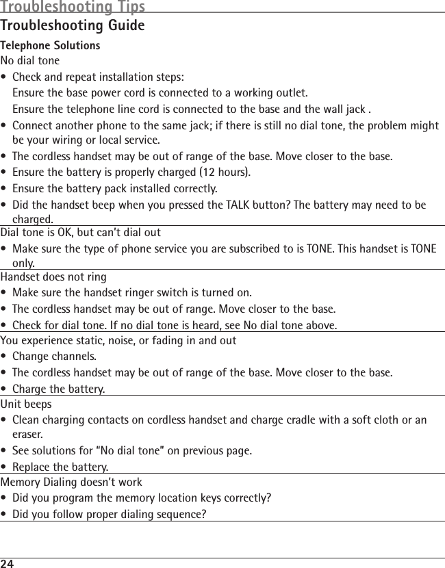 24Troubleshooting GuideTelephone SolutionsNo dial tone•  Check and repeat installation steps:  Ensure the base power cord is connected to a working outlet.  Ensure the telephone line cord is connected to the base and the wall jack .•  Connect another phone to the same jack; if there is still no dial tone, the problem might be your wiring or local service.•  The cordless handset may be out of range of the base. Move closer to the base.•  Ensure the battery is properly charged (12 hours).•  Ensure the battery pack installed correctly. •  Did the handset beep when you pressed the TALK button? The battery may need to be charged.Dial tone is OK, but can’t dial out •  Make sure the type of phone service you are subscribed to is TONE. This handset is TONE only.Handset does not ring  •  Make sure the handset ringer switch is turned on.•  The cordless handset may be out of range. Move closer to the base.•  Check for dial tone. If no dial tone is heard, see No dial tone above.You experience static, noise, or fading in and out•  Change channels.•  The cordless handset may be out of range of the base. Move closer to the base.•  Charge the battery.Unit beeps•  Clean charging contacts on cordless handset and charge cradle with a soft cloth or an eraser.•  See solutions for “No dial tone” on previous page.•  Replace the battery.Memory Dialing doesn’t work•  Did you program the memory location keys correctly?•  Did you follow proper dialing sequence? Troubleshooting Tips