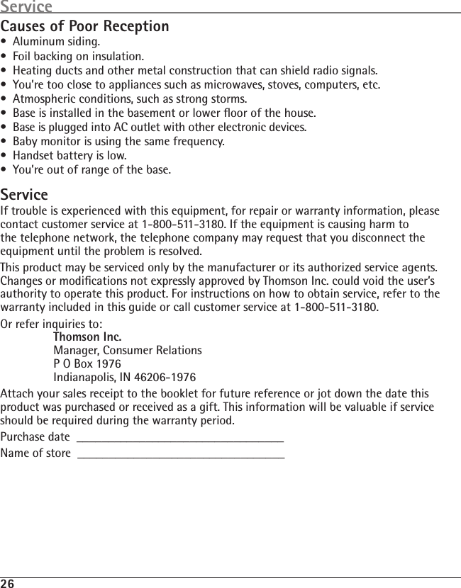 26Causes of Poor Reception•  Aluminum siding.•  Foil backing on insulation.•  Heating ducts and other metal construction that can shield radio signals.•  You’re too close to appliances such as microwaves, stoves, computers, etc.•  Atmospheric conditions, such as strong storms.•  Base is installed in the basement or lower ﬂoor of the house.•  Base is plugged into AC outlet with other electronic devices.•  Baby monitor is using the same frequency.•  Handset battery is low.•  You’re out of range of the base.ServiceIf trouble is experienced with this equipment, for repair or warranty information, please contact customer service at 1-800-511-3180. If the equipment is causing harm to the telephone network, the telephone company may request that you disconnect the equipment until the problem is resolved.This product may be serviced only by the manufacturer or its authorized service agents. Changes or modiﬁcations not expressly approved by Thomson Inc. could void the user’s authority to operate this product. For instructions on how to obtain service, refer to the warranty included in this guide or call customer service at 1-800-511-3180.Or refer inquiries to:  Thomson Inc.   Manager, Consumer Relations   P O Box 1976   Indianapolis, IN 46206-1976Attach your sales receipt to the booklet for future reference or jot down the date this product was purchased or received as a gift. This information will be valuable if service should be required during the warranty period.Purchase date  _________________________________   Name of store  _________________________________Service