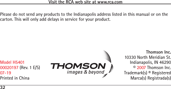 32Visit the RCA web site at www.rca.comPlease do not send any products to the Indianapolis address listed in this manual or on the carton. This will only add delays in service for your product.Thomson Inc.10330 North Meridian St.Indianapolis, IN 46290© 2007 Thomson Inc. Trademark(s) ® RegisteredMarca(s) Registrada(s)Model H540100020197 (Rev. 1 E/S)07-19Printed in China