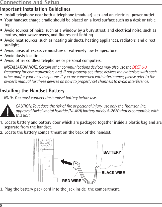 8Connections and SetupImportant Installation Guidelines•  Install telephone near both a telephone (modular) jack and an electrical power outlet.•  Your handset charge cradle should be placed on a level surface such as a desk or table top.•  Avoid sources of noise, such as a window by a busy street, and electrical noise, such as motors, microwave ovens, and ﬂuorescent lighting.•  Avoid heat sources, such as heating air ducts, heating appliances, radiators, and direct sunlight.•  Avoid areas of excessive moisture or extremely low temperature.•  Avoid dusty locations.•  Avoid other cordless telephones or personal computers.INSTALLATION NOTE: Certain other communications devices may also use the DECT 6.0 frequency for communication, and, if not properly set, these devices may interfere with each other and/or your new telephone. If you are concerned with interference, please refer to the owner’s manual for these devices on how to properly set channels to avoid interference. Installing the Handset BatteryNOTE: You must connect the handset battery before use.CAUTION: To reduce the risk of ﬁre or personal injury, use only the Thomson Inc. approved Nickel-metal Hydride (Ni-MH) battery model 5-2650 that is compatible with this unit.1.  Locate battery and battery door which are packaged together inside a plastic bag and are separate from the handset.2. Locate the battery compartment on the back of the handset.3. Plug the battery pack cord into the jack inside  the compartment.