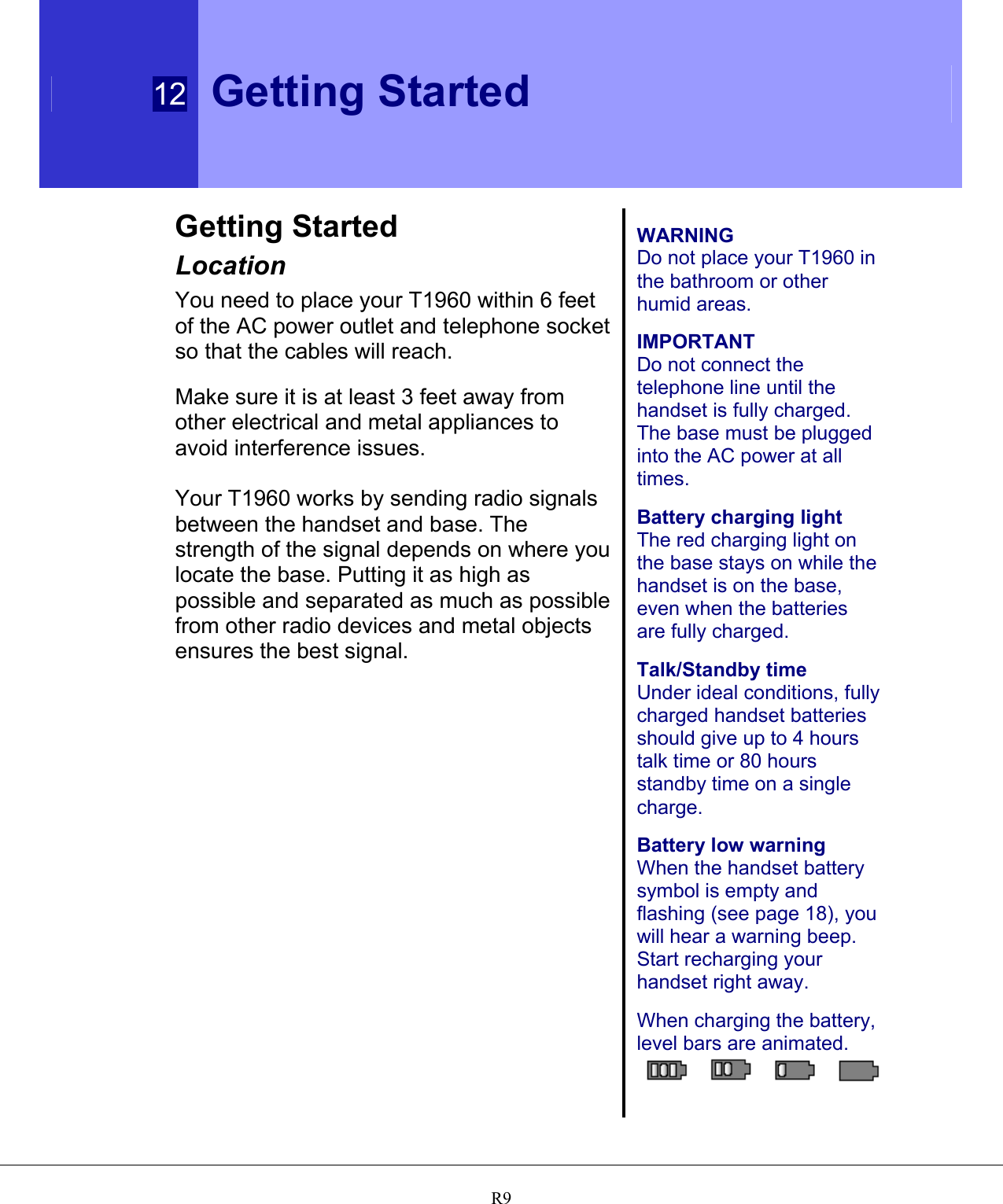  12 Getting Started   R9Getting Started Location You need to place your T1960 within 6 feet of the AC power outlet and telephone socket so that the cables will reach.  Make sure it is at least 3 feet away from other electrical and metal appliances to avoid interference issues.  Your T1960 works by sending radio signals between the handset and base. The strength of the signal depends on where you locate the base. Putting it as high as possible and separated as much as possible from other radio devices and metal objects ensures the best signal.    WARNING Do not place your T1960 in the bathroom or other humid areas.  IMPORTANT Do not connect the telephone line until the handset is fully charged. The base must be plugged into the AC power at all times.  Battery charging light The red charging light on the base stays on while the handset is on the base, even when the batteries are fully charged.  Talk/Standby time Under ideal conditions, fully charged handset batteries should give up to 4 hours talk time or 80 hours standby time on a single charge.  Battery low warning When the handset battery symbol is empty and flashing (see page 18), you will hear a warning beep.  Start recharging your handset right away.  When charging the battery, level bars are animated.   