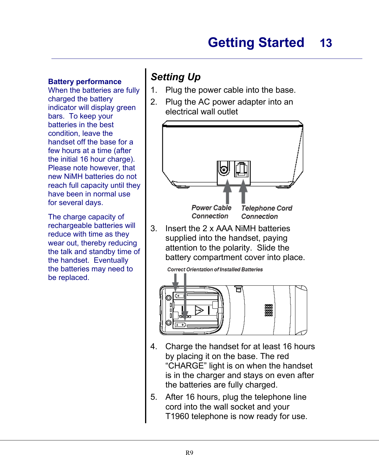      Getting Started  13    R9  Battery performance When the batteries are fully charged the battery indicator will display green bars.  To keep your batteries in the best condition, leave the handset off the base for a few hours at a time (after the initial 16 hour charge). Please note however, that new NiMH batteries do not reach full capacity until they have been in normal use for several days.  The charge capacity of rechargeable batteries will reduce with time as they wear out, thereby reducing the talk and standby time of the handset.  Eventually the batteries may need to be replaced.   Setting Up 1.  Plug the power cable into the base. 2.  Plug the AC power adapter into an electrical wall outlet  3.  Insert the 2 x AAA NiMH batteries supplied into the handset, paying attention to the polarity.  Slide the battery compartment cover into place.  4. Charge the handset for at least 16 hours by placing it on the base. The red “CHARGE” light is on when the handset is in the charger and stays on even after the batteries are fully charged. 5.  After 16 hours, plug the telephone line cord into the wall socket and your T1960 telephone is now ready for use. 
