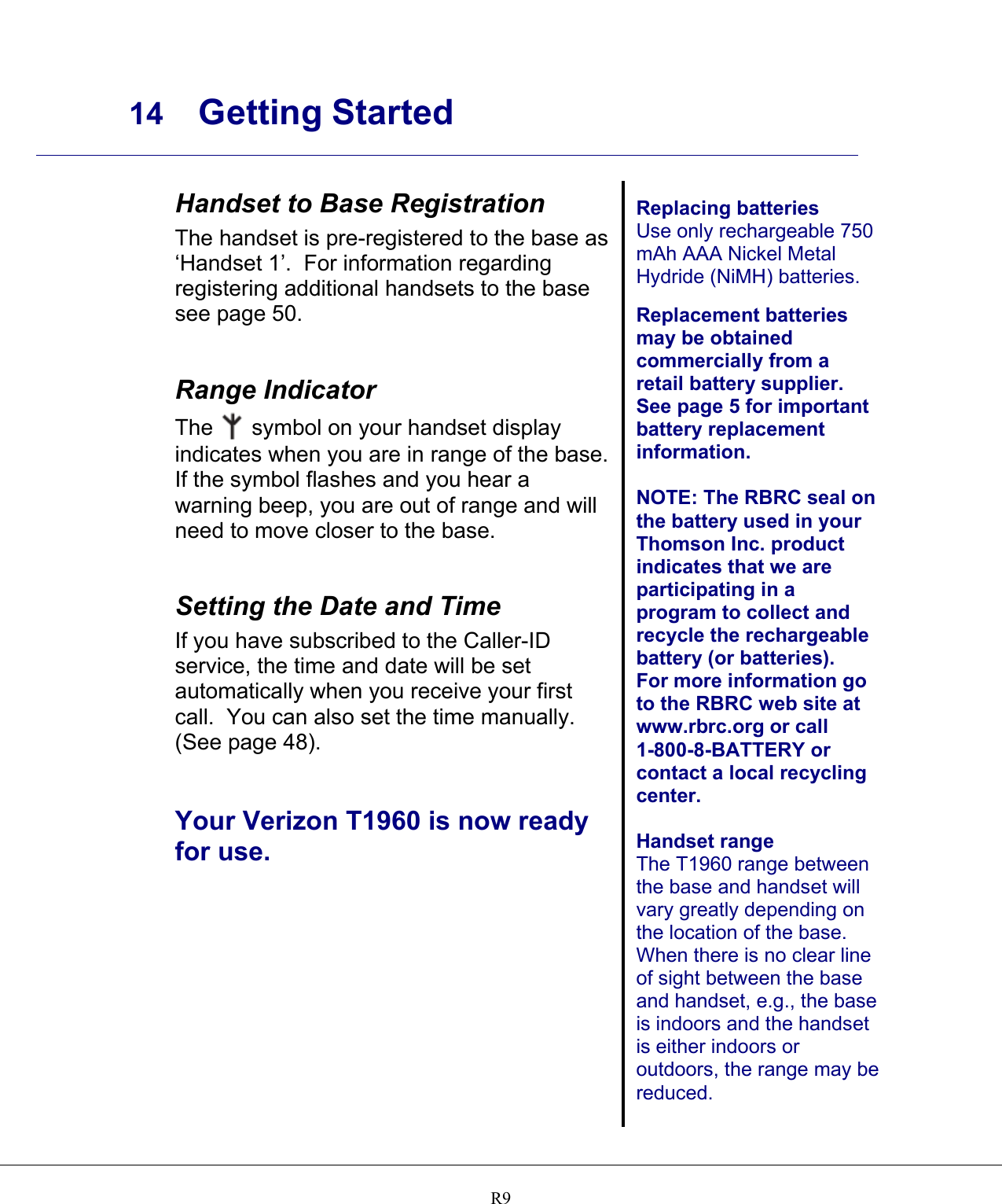     14 Getting Started    R9 Handset to Base Registration The handset is pre-registered to the base as ‘Handset 1’.  For information regarding registering additional handsets to the base see page 50.   Range Indicator The   symbol on your handset display indicates when you are in range of the base. If the symbol flashes and you hear a warning beep, you are out of range and will need to move closer to the base.   Setting the Date and Time If you have subscribed to the Caller-ID service, the time and date will be set automatically when you receive your first call.  You can also set the time manually.   (See page 48).   Your Verizon T1960 is now ready for use.    Replacing batteries Use only rechargeable 750 mAh AAA Nickel Metal Hydride (NiMH) batteries.  Replacement batteries may be obtained commercially from a retail battery supplier.  See page 5 for important battery replacement information.  NOTE: The RBRC seal on the battery used in your Thomson Inc. product indicates that we are participating in a program to collect and recycle the rechargeable battery (or batteries). For more information go to the RBRC web site at www.rbrc.org or call 1-800-8-BATTERY or contact a local recycling center.  Handset range The T1960 range between the base and handset will vary greatly depending on the location of the base.  When there is no clear line of sight between the base and handset, e.g., the base is indoors and the handset is either indoors or outdoors, the range may be reduced.   