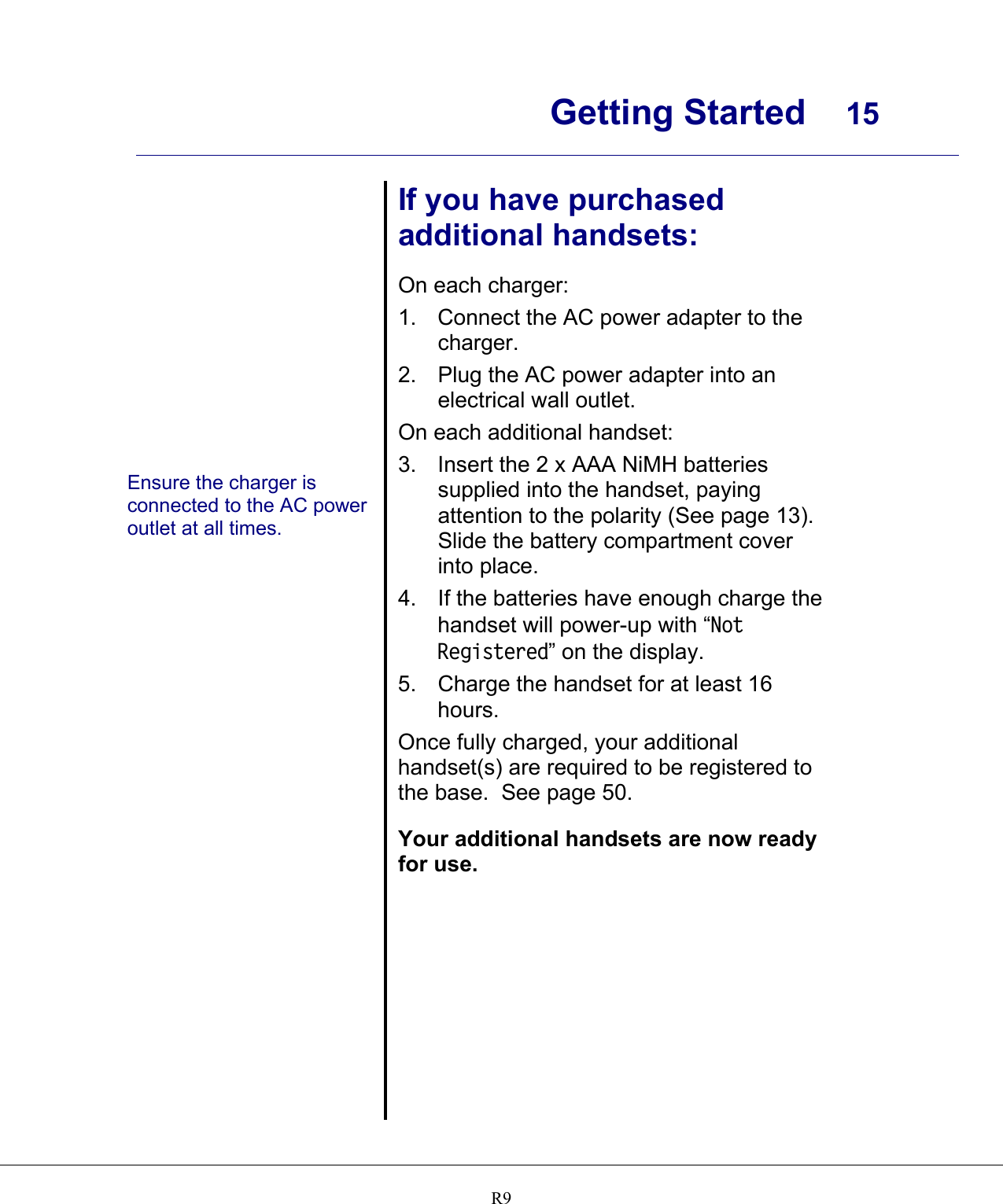      Getting Started  15    R9              Ensure the charger is connected to the AC power outlet at all times.  If you have purchased additional handsets:  On each charger: 1.  Connect the AC power adapter to the charger. 2.  Plug the AC power adapter into an electrical wall outlet. On each additional handset: 3.  Insert the 2 x AAA NiMH batteries supplied into the handset, paying attention to the polarity (See page 13).  Slide the battery compartment cover into place. 4.  If the batteries have enough charge the handset will power-up with “Not Registered” on the display.  5. Charge the handset for at least 16 hours. Once fully charged, your additional handset(s) are required to be registered to the base.  See page 50.  Your additional handsets are now ready for use. 