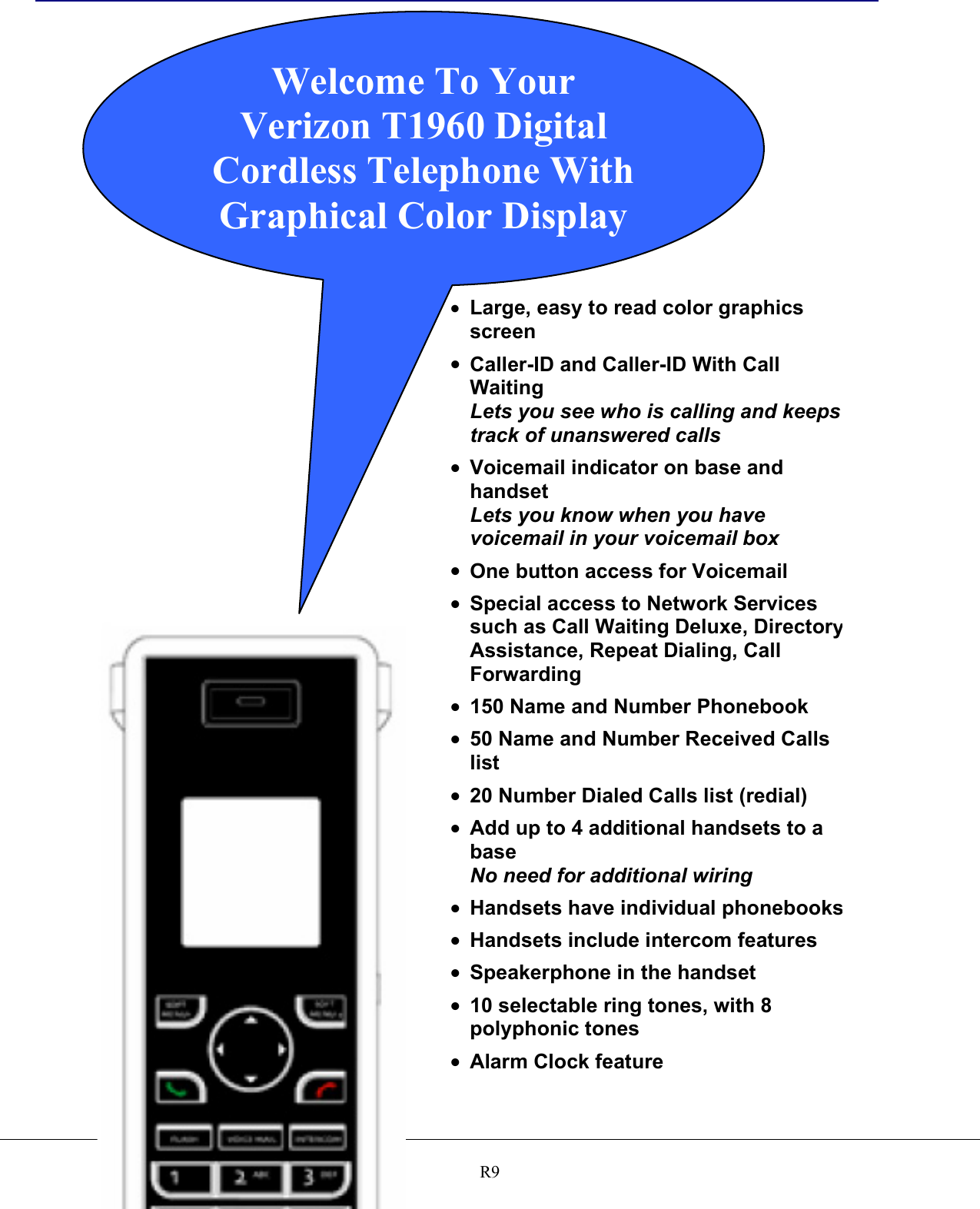   R9                                      •  Large, easy to read color graphics screen •  Caller-ID and Caller-ID With Call Waiting Lets you see who is calling and keeps track of unanswered calls •  Voicemail indicator on base and handset Lets you know when you have voicemail in your voicemail box •  One button access for Voicemail •  Special access to Network Services such as Call Waiting Deluxe, DirectoryAssistance, Repeat Dialing, Call Forwarding •  150 Name and Number Phonebook •  50 Name and Number Received Calls list •  20 Number Dialed Calls list (redial) •  Add up to 4 additional handsets to a base No need for additional wiring •  Handsets have individual phonebooks•  Handsets include intercom features •  Speakerphone in the handset •  10 selectable ring tones, with 8 polyphonic tones •  Alarm Clock feature Welcome To Your Verizon T1960 Digital Cordless Telephone With Graphical Color Display 