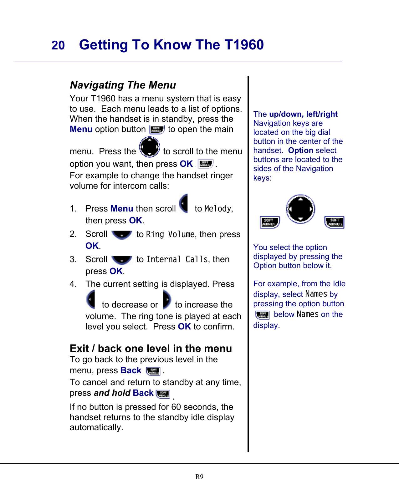     20 Getting To Know The T1960    R9 Navigating The Menu Your T1960 has a menu system that is easy to use.  Each menu leads to a list of options.  When the handset is in standby, press the Menu option button   to open the main menu.  Press the   to scroll to the menu option you want, then press OK . For example to change the handset ringer volume for intercom calls: 1. Press Menu then scroll   to Melody, then press OK. 2. Scroll   to Ring Volume, then press OK. 3. Scroll   to Internal Calls, then press OK. 4. The current setting is displayed. Press  to decrease or   to increase the volume.  The ring tone is played at each level you select.  Press OK to confirm.  Exit / back one level in the menu To go back to the previous level in the menu, press Back . To cancel and return to standby at any time, press and hold Back . If no button is pressed for 60 seconds, the handset returns to the standby idle display automatically.     The up/down, left/right Navigation keys are located on the big dial button in the center of the handset.  Option select buttons are located to the sides of the Navigation keys:    You select the option displayed by pressing the Option button below it.  For example, from the Idle display, select Names by pressing the option button  below Names on the display.   