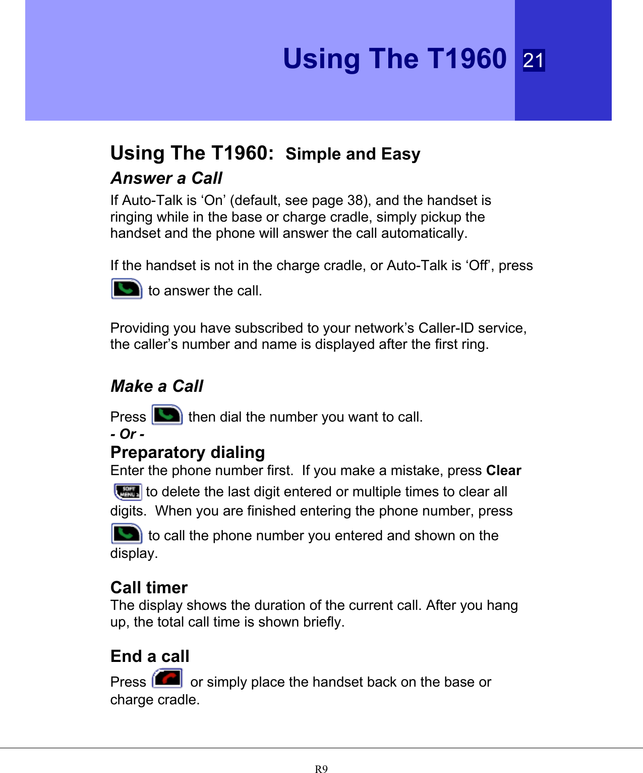  Using The T1960 21   R9   Using The T1960:  Simple and Easy Answer a Call If Auto-Talk is ‘On’ (default, see page 38), and the handset is ringing while in the base or charge cradle, simply pickup the handset and the phone will answer the call automatically.  If the handset is not in the charge cradle, or Auto-Talk is ‘Off’, press  to answer the call.  Providing you have subscribed to your network’s Caller-ID service, the caller’s number and name is displayed after the first ring.  Make a Call Press   then dial the number you want to call. - Or - Preparatory dialing Enter the phone number first.  If you make a mistake, press Clear to delete the last digit entered or multiple times to clear all digits.  When you are finished entering the phone number, press  to call the phone number you entered and shown on the display.  Call timer The display shows the duration of the current call. After you hang up, the total call time is shown briefly.  End a call Press   or simply place the handset back on the base or charge cradle.  