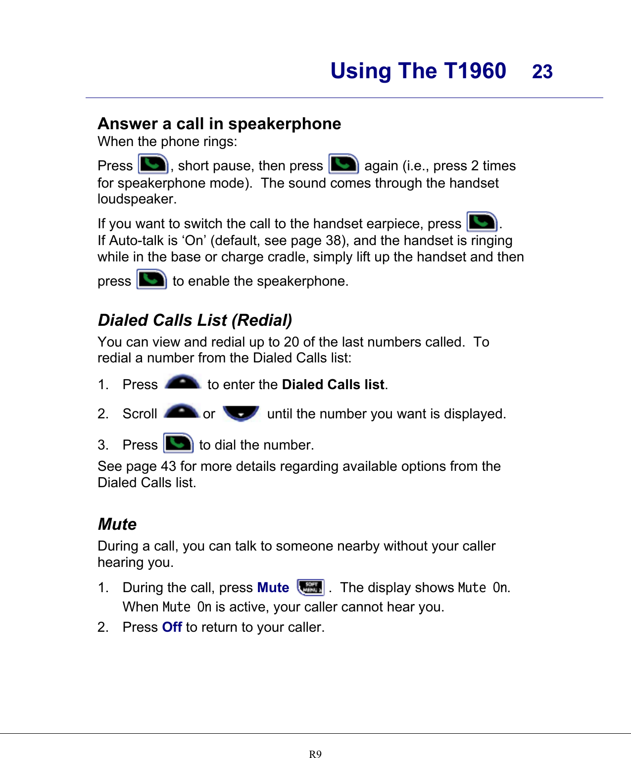      Using The T1960  23    R9   Answer a call in speakerphone When the phone rings: Press  , short pause, then press   again (i.e., press 2 times for speakerphone mode).  The sound comes through the handset loudspeaker. If you want to switch the call to the handset earpiece, press  . If Auto-talk is ‘On’ (default, see page 38), and the handset is ringing while in the base or charge cradle, simply lift up the handset and then press   to enable the speakerphone.  Dialed Calls List (Redial) You can view and redial up to 20 of the last numbers called.  To redial a number from the Dialed Calls list: 1. Press   to enter the Dialed Calls list. 2. Scroll  or   until the number you want is displayed. 3. Press   to dial the number. See page 43 for more details regarding available options from the Dialed Calls list.  Mute During a call, you can talk to someone nearby without your caller hearing you. 1. During the call, press Mute  .  The display shows Mute On.  When Mute On is active, your caller cannot hear you. 2. Press Off to return to your caller. 