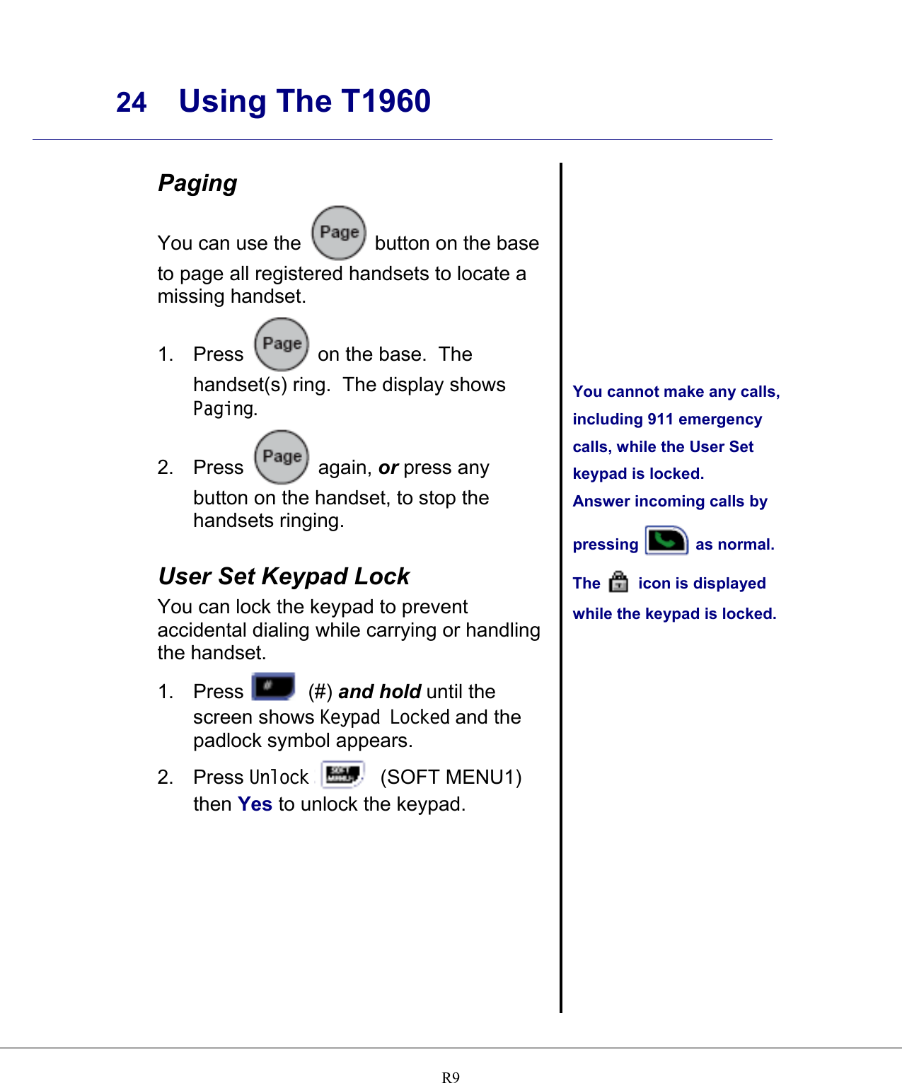     24 Using The T1960    R9 Paging You can use the   button on the base to page all registered handsets to locate a missing handset. 1. Press   on the base.  The handset(s) ring.  The display shows Paging. 2. Press   again, or press any button on the handset, to stop the handsets ringing.  User Set Keypad Lock You can lock the keypad to prevent accidental dialing while carrying or handling the handset. 1. Press   (#) and hold until the screen shows Keypad Locked and the padlock symbol appears. 2. Press Unlock   (SOFT MENU1) then Yes to unlock the keypad.            You cannot make any calls, including 911 emergency calls, while the User Set keypad is locked. Answer incoming calls by pressing   as normal. The   icon is displayed while the keypad is locked.   