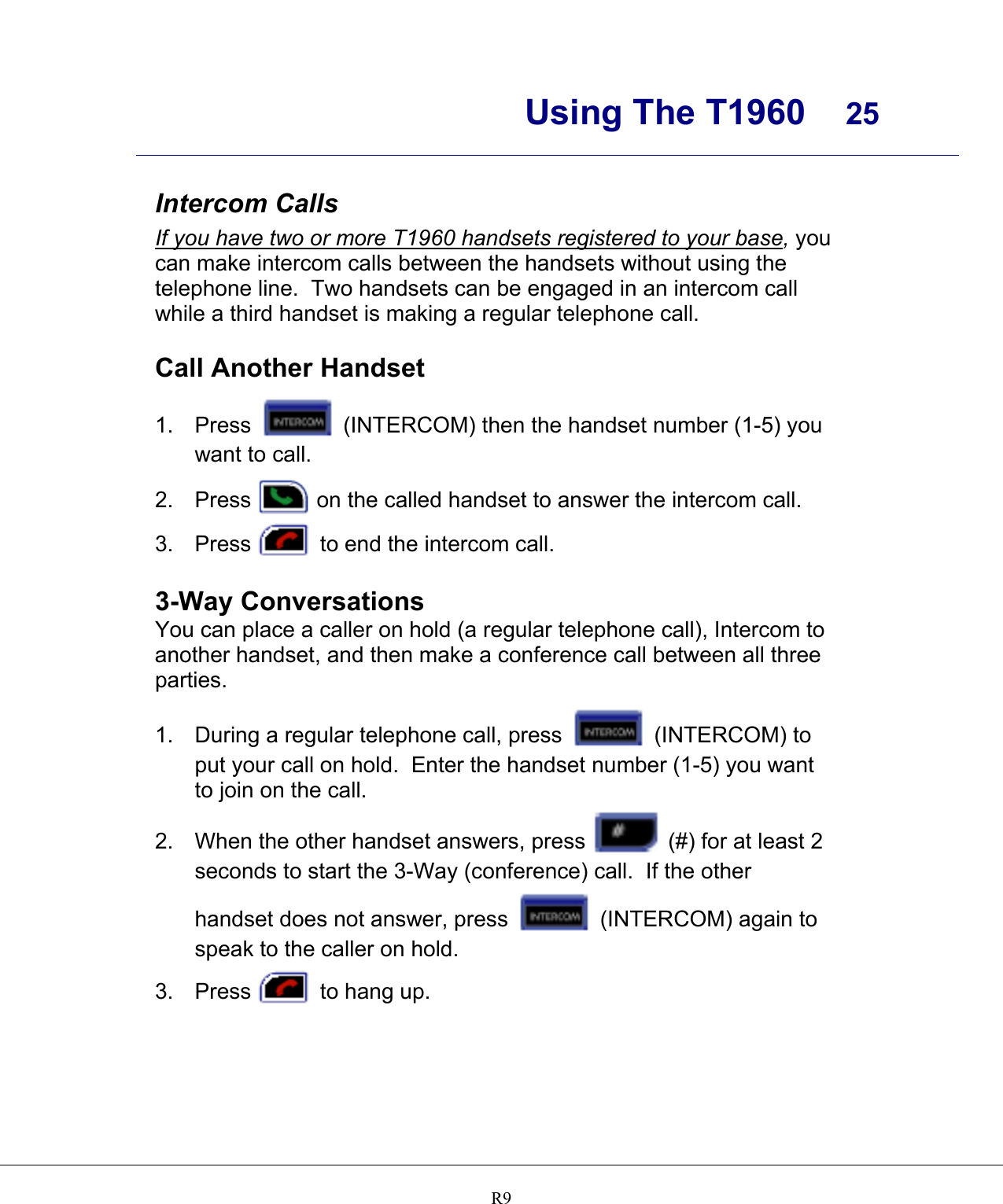      Using The T1960  25    R9    Intercom Calls If you have two or more T1960 handsets registered to your base, you can make intercom calls between the handsets without using the telephone line.  Two handsets can be engaged in an intercom call while a third handset is making a regular telephone call.  Call Another Handset 1. Press   (INTERCOM) then the handset number (1-5) you want to call. 2. Press   on the called handset to answer the intercom call. 3. Press   to end the intercom call.  3-Way Conversations You can place a caller on hold (a regular telephone call), Intercom to another handset, and then make a conference call between all three parties. 1.  During a regular telephone call, press   (INTERCOM) to put your call on hold.  Enter the handset number (1-5) you want to join on the call. 2.  When the other handset answers, press  (#) for at least 2 seconds to start the 3-Way (conference) call.  If the other handset does not answer, press   (INTERCOM) again to speak to the caller on hold. 3. Press   to hang up.   