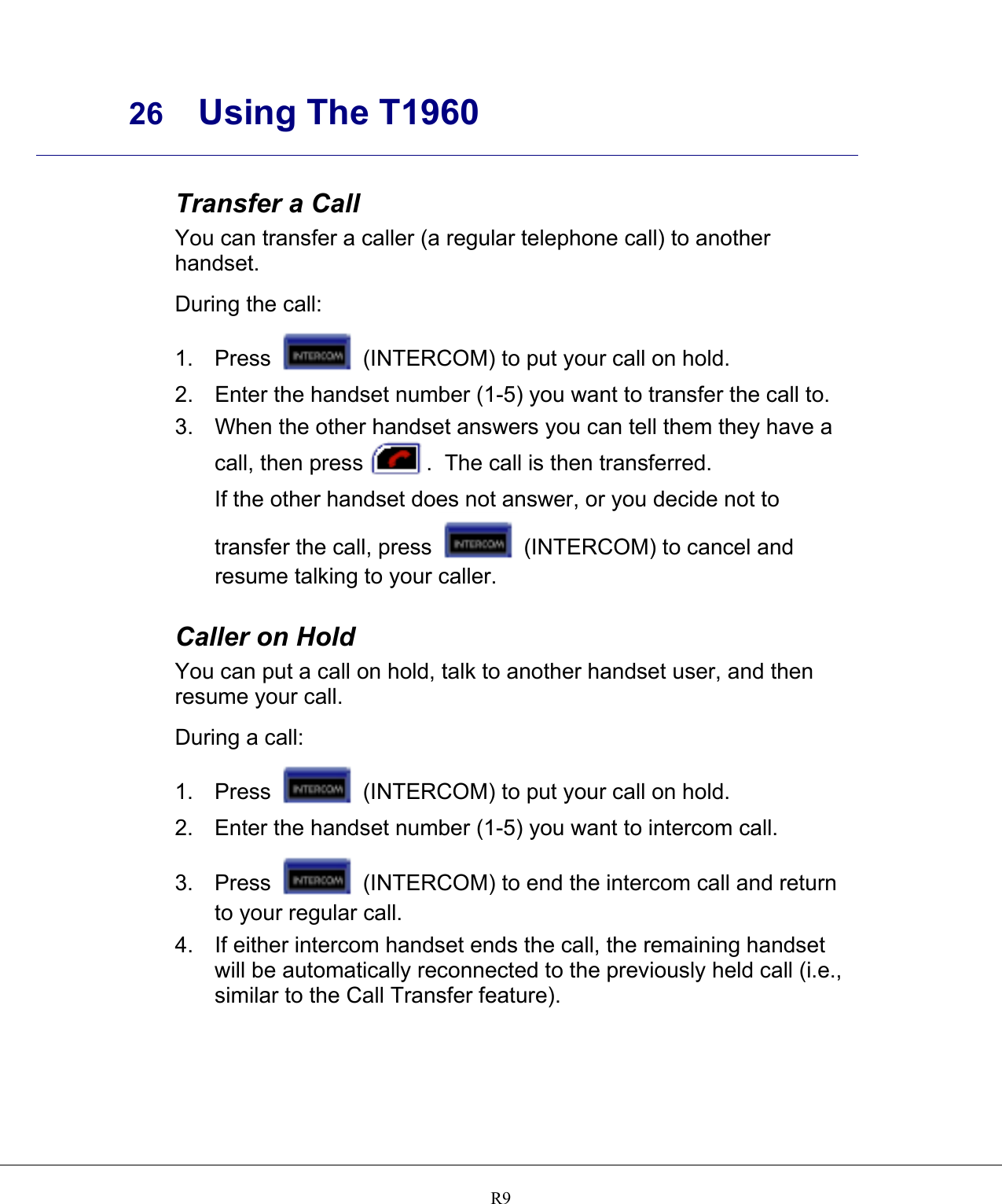     26 Using The T1960    R9 Transfer a Call You can transfer a caller (a regular telephone call) to another handset.  During the call: 1. Press   (INTERCOM) to put your call on hold. 2.  Enter the handset number (1-5) you want to transfer the call to. 3.  When the other handset answers you can tell them they have a call, then press .  The call is then transferred. If the other handset does not answer, or you decide not to transfer the call, press   (INTERCOM) to cancel and resume talking to your caller.  Caller on Hold You can put a call on hold, talk to another handset user, and then resume your call.  During a call: 1. Press   (INTERCOM) to put your call on hold. 2.  Enter the handset number (1-5) you want to intercom call. 3. Press   (INTERCOM) to end the intercom call and return to your regular call. 4.  If either intercom handset ends the call, the remaining handset will be automatically reconnected to the previously held call (i.e., similar to the Call Transfer feature).     