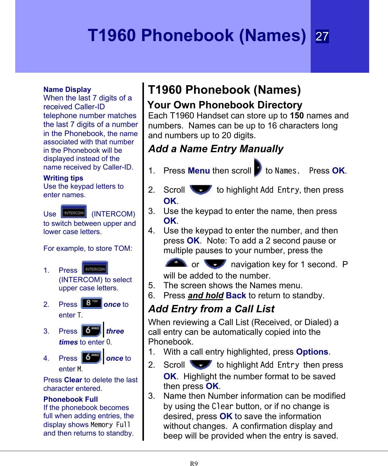  T1960 Phonebook (Names) 27   R9 Name Display When the last 7 digits of a received Caller-ID telephone number matches the last 7 digits of a number in the Phonebook, the name associated with that number in the Phonebook will be displayed instead of the name received by Caller-ID. Writing tips Use the keypad letters to enter names. Use   (INTERCOM) to switch between upper and lower case letters.  For example, to store TOM: 1. Press   (INTERCOM) to select upper case letters. 2. Press  once to enter T. 3. Press   three times to enter O. 4. Press   once to enter M. Press Clear to delete the last character entered. Phonebook Full If the phonebook becomes full when adding entries, the display shows Memory Full and then returns to standby. T1960 Phonebook (Names) Your Own Phonebook Directory Each T1960 Handset can store up to 150 names and numbers.  Names can be up to 16 characters long and numbers up to 20 digits. Add a Name Entry Manually 1. Press Menu then scroll  to Names.  Press OK. 2. Scroll   to highlight Add Entry, then press OK. 3.  Use the keypad to enter the name, then press OK. 4.  Use the keypad to enter the number, and then press OK.  Note: To add a 2 second pause or multiple pauses to your number, press the  or   navigation key for 1 second.  P will be added to the number. 5.  The screen shows the Names menu. 6. Press and hold Back to return to standby. Add Entry from a Call List When reviewing a Call List (Received, or Dialed) a call entry can be automatically copied into the Phonebook.  1.  With a call entry highlighted, press Options. 2. Scroll   to highlight Add Entry then press OK.  Highlight the number format to be saved then press OK. 3.  Name then Number information can be modified by using the Clear button, or if no change is desired, press OK to save the information without changes.  A confirmation display and beep will be provided when the entry is saved. 