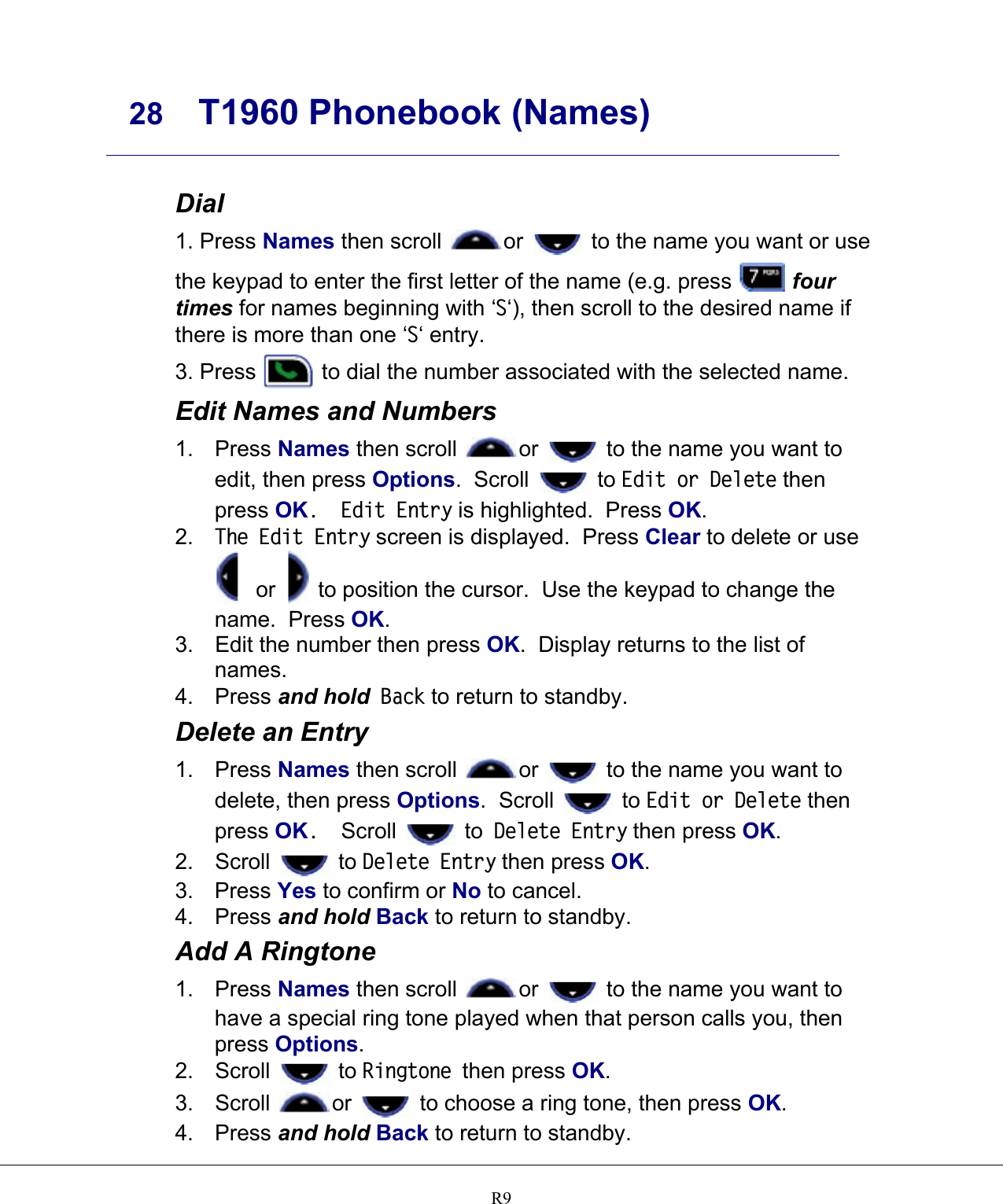     28 T1960 Phonebook (Names)    R9 Dial 1. Press Names then scroll  or   to the name you want or use the keypad to enter the first letter of the name (e.g. press   four times for names beginning with ‘S‘), then scroll to the desired name if there is more than one ‘S‘ entry. 3. Press   to dial the number associated with the selected name. Edit Names and Numbers 1. Press Names then scroll  or   to the name you want to edit, then press Options.  Scroll   to Edit or Delete then press OK.  Edit Entry is highlighted.  Press OK. 2.  The Edit Entry screen is displayed.  Press Clear to delete or use  or   to position the cursor.  Use the keypad to change the name.  Press OK. 3.  Edit the number then press OK.  Display returns to the list of names. 4. Press and hold Back to return to standby. Delete an Entry 1. Press Names then scroll  or   to the name you want to delete, then press Options.  Scroll   to Edit or Delete then press OK.  Scroll   to Delete Entry then press OK. 2. Scroll   to Delete Entry then press OK. 3. Press Yes to confirm or No to cancel. 4. Press and hold Back to return to standby. Add A Ringtone 1. Press Names then scroll  or   to the name you want to have a special ring tone played when that person calls you, then press Options. 2. Scroll   to Ringtone then press OK. 3. Scroll  or   to choose a ring tone, then press OK. 4. Press and hold Back to return to standby. 