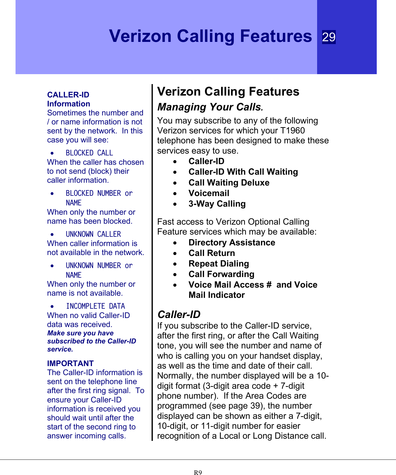  Verizon Calling Features 29   R9  CALLER-ID Information Sometimes the number and / or name information is not sent by the network.  In this case you will see: •  BLOCKED CALL When the caller has chosen to not send (block) their caller information. •  BLOCKED NUMBER or NAME When only the number or name has been blocked. •  UNKNOWN CALLER When caller information is not available in the network. •  UNKNOWN NUMBER or NAME When only the number or name is not available. •  INCOMPLETE DATA When no valid Caller-ID data was received. Make sure you have subscribed to the Caller-ID service.  IMPORTANT The Caller-ID information is sent on the telephone line after the first ring signal.  To ensure your Caller-ID information is received you should wait until after the start of the second ring to answer incoming calls. Verizon Calling Features Managing Your Calls. You may subscribe to any of the following Verizon services for which your T1960 telephone has been designed to make these services easy to use. •  Caller-ID •  Caller-ID With Call Waiting •  Call Waiting Deluxe •  Voicemail •  3-Way Calling  Fast access to Verizon Optional Calling Feature services which may be available: •  Directory Assistance •  Call Return •  Repeat Dialing •  Call Forwarding •  Voice Mail Access #  and Voice Mail Indicator  Caller-ID If you subscribe to the Caller-ID service, after the first ring, or after the Call Waiting tone, you will see the number and name of who is calling you on your handset display, as well as the time and date of their call. Normally, the number displayed will be a 10-digit format (3-digit area code + 7-digit phone number).  If the Area Codes are programmed (see page 39), the number displayed can be shown as either a 7-digit, 10-digit, or 11-digit number for easier recognition of a Local or Long Distance call. 