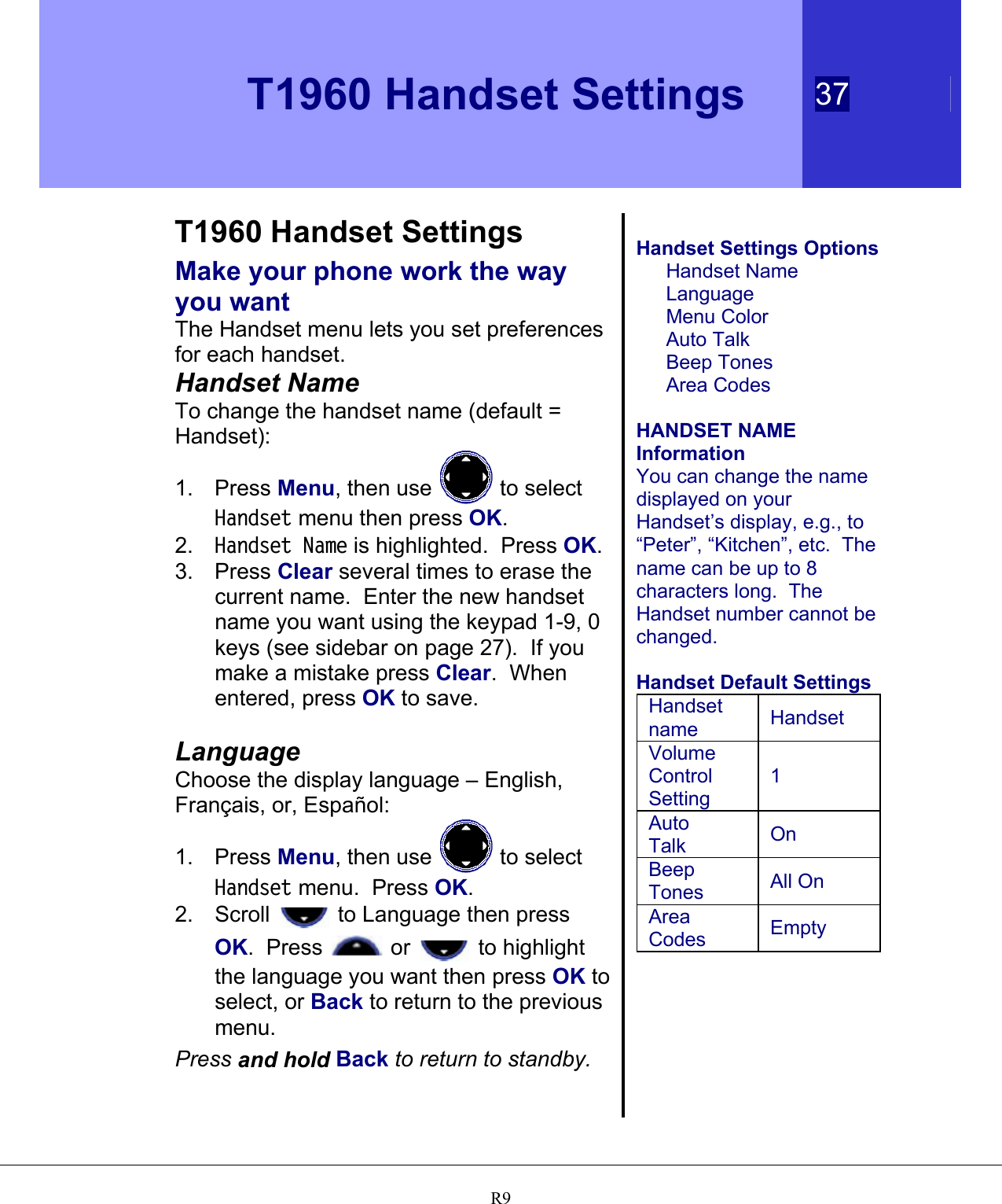   T1960 Handset Settings 37   R9 T1960 Handset Settings Make your phone work the way you want The Handset menu lets you set preferences for each handset. Handset Name To change the handset name (default = Handset): 1. Press Menu, then use   to select Handset menu then press OK. 2.  Handset Name is highlighted.  Press OK. 3. Press Clear several times to erase the current name.  Enter the new handset name you want using the keypad 1-9, 0 keys (see sidebar on page 27).  If you make a mistake press Clear.  When entered, press OK to save.  Language Choose the display language – English, Français, or, Español: 1. Press Menu, then use   to select Handset menu.  Press OK. 2. Scroll   to Language then press OK.  Press   or   to highlight the language you want then press OK to select, or Back to return to the previous menu. Press and hold Back to return to standby.  Handset Settings Options Handset Name Language Menu Color Auto Talk Beep Tones Area Codes  HANDSET NAME Information You can change the name displayed on your Handset’s display, e.g., to “Peter”, “Kitchen”, etc.  The name can be up to 8 characters long.  The Handset number cannot be changed.  Handset Default Settings Handset name  Handset Volume Control Setting 1 Auto Talk  On Beep Tones  All On Area Codes  Empty  