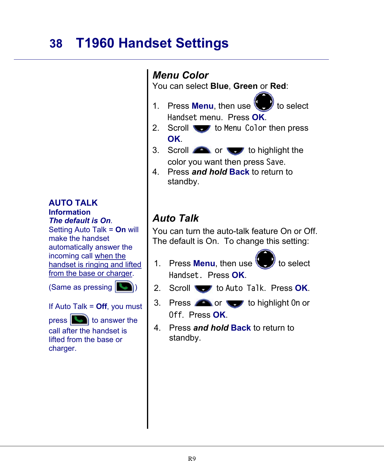     38 T1960 Handset Settings    R9                AUTO TALK Information The default is On. Setting Auto Talk = On will make the handset automatically answer the incoming call when the handset is ringing and lifted from the base or charger.  (Same as pressing  )   If Auto Talk = Off, you must press   to answer the call after the handset is lifted from the base or charger. Menu Color You can select Blue, Green or Red: 1. Press Menu, then use   to select Handset menu.  Press OK. 2. Scroll   to Menu Color then press OK. 3. Scroll   or   to highlight the color you want then press Save. 4. Press and hold Back to return to standby.   Auto Talk You can turn the auto-talk feature On or Off.  The default is On.  To change this setting: 1. Press Menu, then use   to select Handset.  Press OK. 2. Scroll   to Auto Talk.  Press OK.   3. Press  or   to highlight On or Off.  Press OK. 4. Press and hold Back to return to standby.  