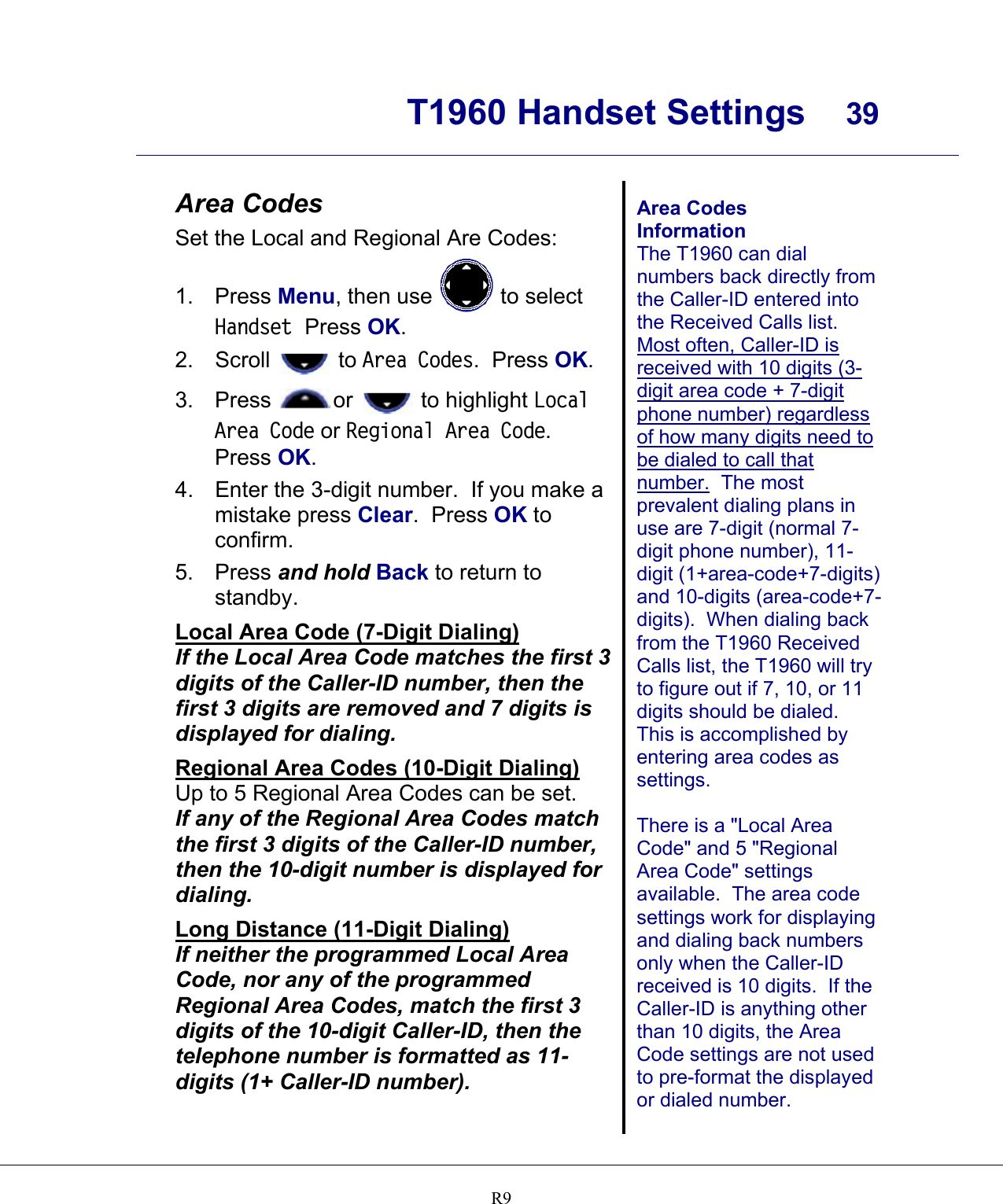      T1960 Handset Settings  39    R9 Area Codes Set the Local and Regional Are Codes: 1. Press Menu, then use   to select Handset  Press OK. 2. Scroll   to Area Codes.  Press OK.   3. Press  or   to highlight Local Area Code or Regional Area Code.  Press OK. 4.  Enter the 3-digit number.  If you make a mistake press Clear.  Press OK to confirm. 5. Press and hold Back to return to standby. Local Area Code (7-Digit Dialing) If the Local Area Code matches the first 3 digits of the Caller-ID number, then the first 3 digits are removed and 7 digits is displayed for dialing. Regional Area Codes (10-Digit Dialing) Up to 5 Regional Area Codes can be set.  If any of the Regional Area Codes match the first 3 digits of the Caller-ID number, then the 10-digit number is displayed for dialing. Long Distance (11-Digit Dialing) If neither the programmed Local Area Code, nor any of the programmed Regional Area Codes, match the first 3 digits of the 10-digit Caller-ID, then the telephone number is formatted as 11-digits (1+ Caller-ID number).   Area Codes Information The T1960 can dial numbers back directly from the Caller-ID entered into the Received Calls list.  Most often, Caller-ID is received with 10 digits (3-digit area code + 7-digit phone number) regardless of how many digits need to be dialed to call that number.  The most prevalent dialing plans in use are 7-digit (normal 7-digit phone number), 11-digit (1+area-code+7-digits) and 10-digits (area-code+7-digits).  When dialing back from the T1960 Received Calls list, the T1960 will try to figure out if 7, 10, or 11 digits should be dialed.  This is accomplished by entering area codes as settings.  There is a &quot;Local Area Code&quot; and 5 &quot;Regional Area Code&quot; settings available.  The area code settings work for displaying and dialing back numbers only when the Caller-ID received is 10 digits.  If the Caller-ID is anything other than 10 digits, the Area Code settings are not used to pre-format the displayed or dialed number.  