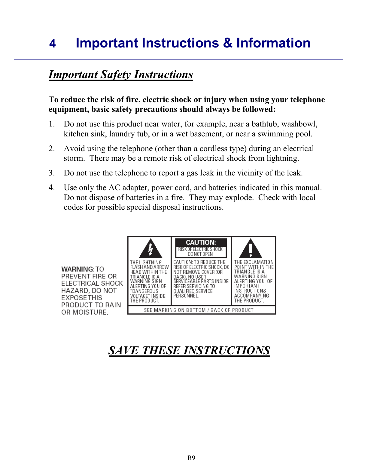     4 Important Instructions &amp; Information    R9Important Safety Instructions  To reduce the risk of fire, electric shock or injury when using your telephone equipment, basic safety precautions should always be followed: 1.  Do not use this product near water, for example, near a bathtub, washbowl, kitchen sink, laundry tub, or in a wet basement, or near a swimming pool. 2.  Avoid using the telephone (other than a cordless type) during an electrical storm.  There may be a remote risk of electrical shock from lightning. 3.  Do not use the telephone to report a gas leak in the vicinity of the leak. 4.  Use only the AC adapter, power cord, and batteries indicated in this manual.  Do not dispose of batteries in a fire.  They may explode.  Check with local codes for possible special disposal instructions.       SAVE THESE INSTRUCTIONS  