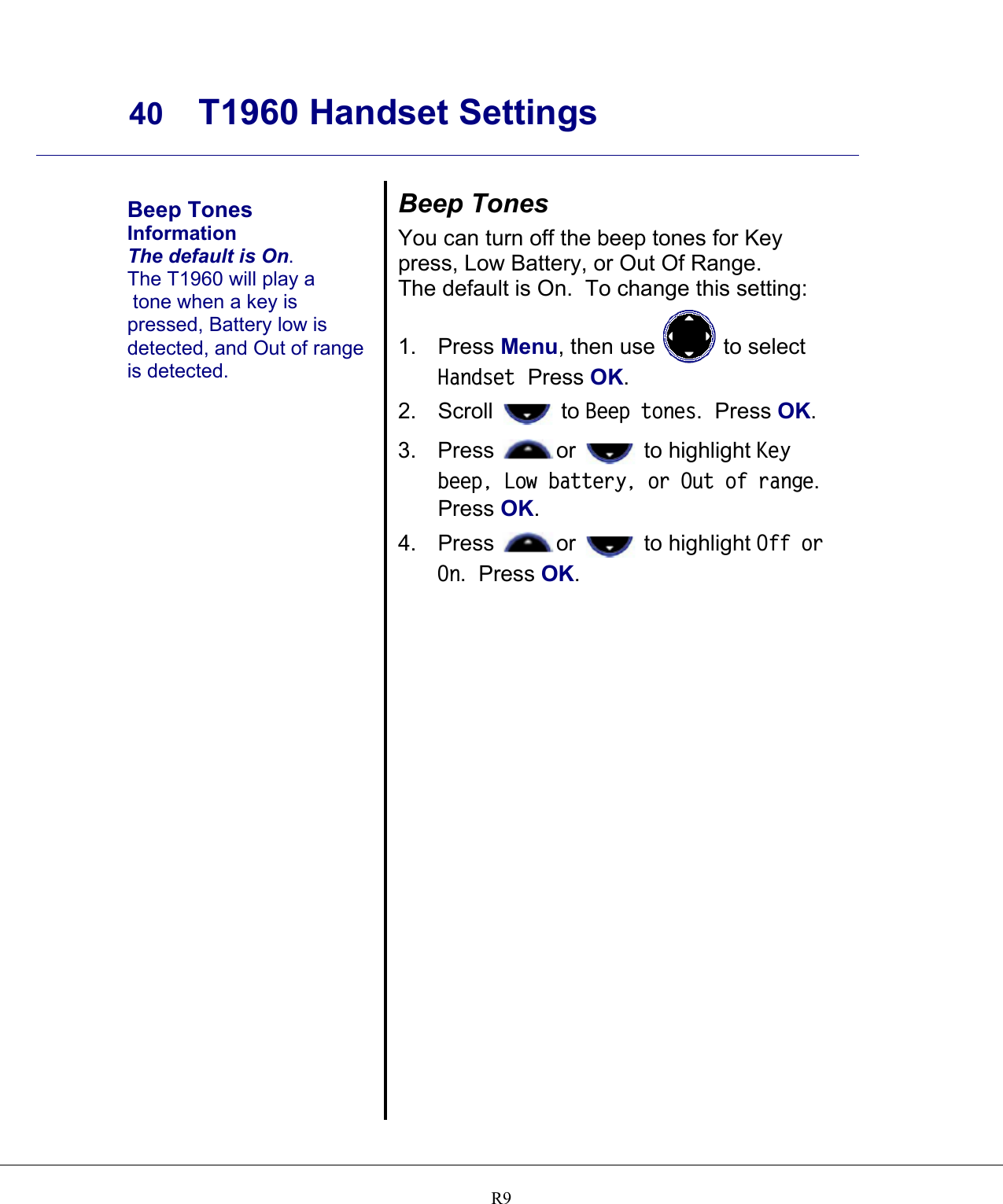     40 T1960 Handset Settings    R9  Beep Tones Information The default is On. The T1960 will play a  tone when a key is pressed, Battery low is detected, and Out of range is detected. Beep Tones You can turn off the beep tones for Key press, Low Battery, or Out Of Range.   The default is On.  To change this setting: 1. Press Menu, then use   to select Handset  Press OK. 2. Scroll   to Beep tones.  Press OK.   3. Press  or   to highlight Key beep, Low battery, or Out of range.  Press OK. 4. Press  or   to highlight Off or On.  Press OK.   