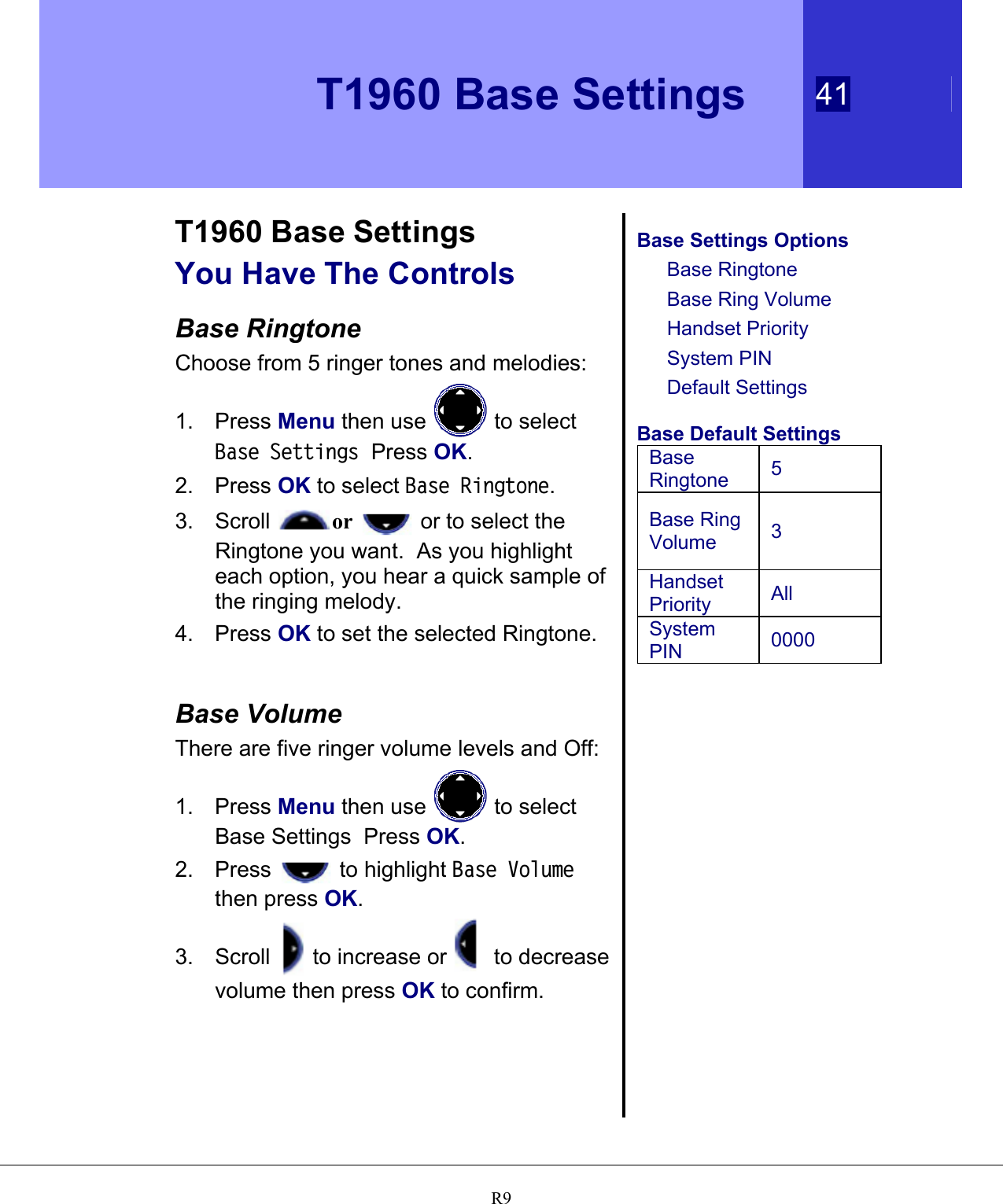   T1960 Base Settings 41   R9 T1960 Base Settings You Have The Controls  Base Ringtone Choose from 5 ringer tones and melodies: 1. Press Menu then use   to select Base Settings  Press OK. 2. Press OK to select Base Ringtone. 3. Scroll  or   or to select the Ringtone you want.  As you highlight each option, you hear a quick sample of the ringing melody. 4. Press OK to set the selected Ringtone.    Base Volume There are five ringer volume levels and Off: 1. Press Menu then use   to select Base Settings  Press OK. 2. Press   to highlight Base Volume then press OK. 3. Scroll   to increase or   to decrease volume then press OK to confirm.    Base Settings Options Base Ringtone Base Ring Volume Handset Priority System PIN Default Settings  Base Default Settings Base Ringtone  5 Base Ring Volume  3 Handset Priority  All System PIN  0000   