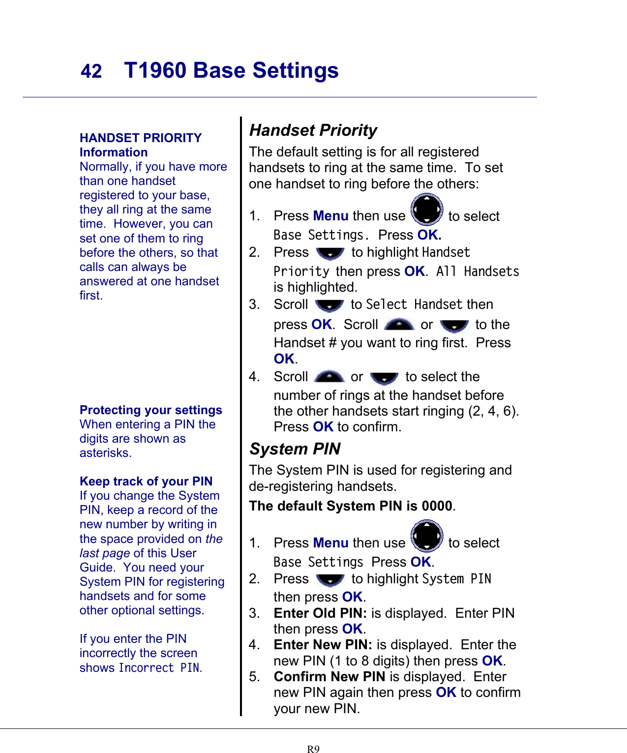     42 T1960 Base Settings    R9   HANDSET PRIORITY Information Normally, if you have more than one handset registered to your base, they all ring at the same time.  However, you can set one of them to ring before the others, so that calls can always be answered at one handset first.        Protecting your settings When entering a PIN the digits are shown as asterisks.  Keep track of your PIN If you change the System PIN, keep a record of the new number by writing in the space provided on the last page of this User Guide.  You need your System PIN for registering handsets and for some other optional settings.  If you enter the PIN incorrectly the screen shows Incorrect PIN. Handset Priority The default setting is for all registered handsets to ring at the same time.  To set one handset to ring before the others: 1. Press Menu then use   to select Base Settings.  Press OK. 2. Press   to highlight Handset Priority then press OK.  All Handsets is highlighted. 3. Scroll   to Select Handset then press OK.  Scroll   or   to the Handset # you want to ring first.  Press OK. 4. Scroll   or   to select the number of rings at the handset before the other handsets start ringing (2, 4, 6).  Press OK to confirm. System PIN The System PIN is used for registering and de-registering handsets. The default System PIN is 0000. 1. Press Menu then use   to select Base Settings  Press OK. 2. Press   to highlight System PIN then press OK. 3.  Enter Old PIN: is displayed.  Enter PIN then press OK. 4.  Enter New PIN: is displayed.  Enter the new PIN (1 to 8 digits) then press OK.  5.  Confirm New PIN is displayed.  Enter new PIN again then press OK to confirm your new PIN. 