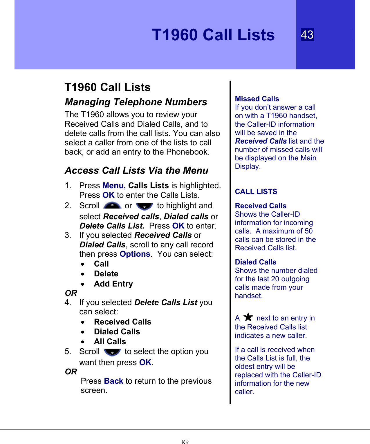   T1960 Call Lists 43   R9 T1960 Call Lists Managing Telephone Numbers The T1960 allows you to review your Received Calls and Dialed Calls, and to delete calls from the call lists. You can also select a caller from one of the lists to call back, or add an entry to the Phonebook.  Access Call Lists Via the Menu 1. Press Menu, Calls Lists is highlighted.  Press OK to enter the Calls Lists. 2. Scroll   or   to highlight and select Received calls, Dialed calls or Delete Calls List.  Press OK to enter.  3.  If you selected Received Calls or Dialed Calls, scroll to any call record then press Options.  You can select: •  Call  •  Delete  •  Add Entry OR 4.  If you selected Delete Calls List you can select: •  Received Calls  •  Dialed Calls  •  All Calls 5. Scroll   to select the option you want then press OK. OR Press Back to return to the previous screen.   Missed Calls If you don’t answer a call on with a T1960 handset, the Caller-ID information will be saved in the Received Calls list and the number of missed calls will be displayed on the Main Display.    CALL LISTS  Received Calls Shows the Caller-ID information for incoming calls.  A maximum of 50 calls can be stored in the Received Calls list.  Dialed Calls Shows the number dialed for the last 20 outgoing calls made from your handset.   A  next to an entry in the Received Calls list indicates a new caller.  If a call is received when the Calls List is full, the oldest entry will be replaced with the Caller-ID information for the new caller. 