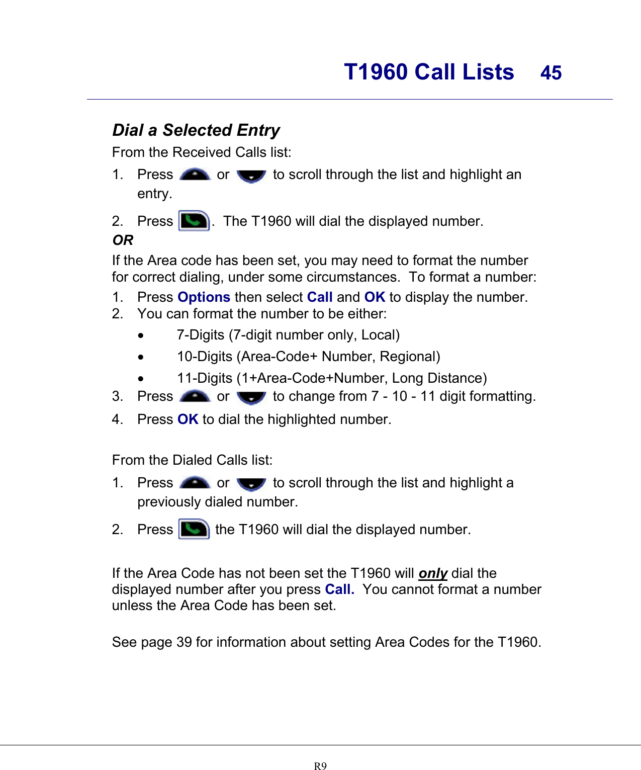      T1960 Call Lists  45    R9 Dial a Selected Entry From the Received Calls list: 1. Press   or   to scroll through the list and highlight an entry. 2. Press  .  The T1960 will dial the displayed number.  OR If the Area code has been set, you may need to format the number for correct dialing, under some circumstances.  To format a number: 1. Press Options then select Call and OK to display the number.  2.  You can format the number to be either: •  7-Digits (7-digit number only, Local) •  10-Digits (Area-Code+ Number, Regional) •  11-Digits (1+Area-Code+Number, Long Distance) 3. Press   or   to change from 7 - 10 - 11 digit formatting.   4. Press OK to dial the highlighted number.  From the Dialed Calls list: 1. Press   or   to scroll through the list and highlight a previously dialed number.   2. Press   the T1960 will dial the displayed number.   If the Area Code has not been set the T1960 will only dial the displayed number after you press Call.  You cannot format a number unless the Area Code has been set.   See page 39 for information about setting Area Codes for the T1960.    