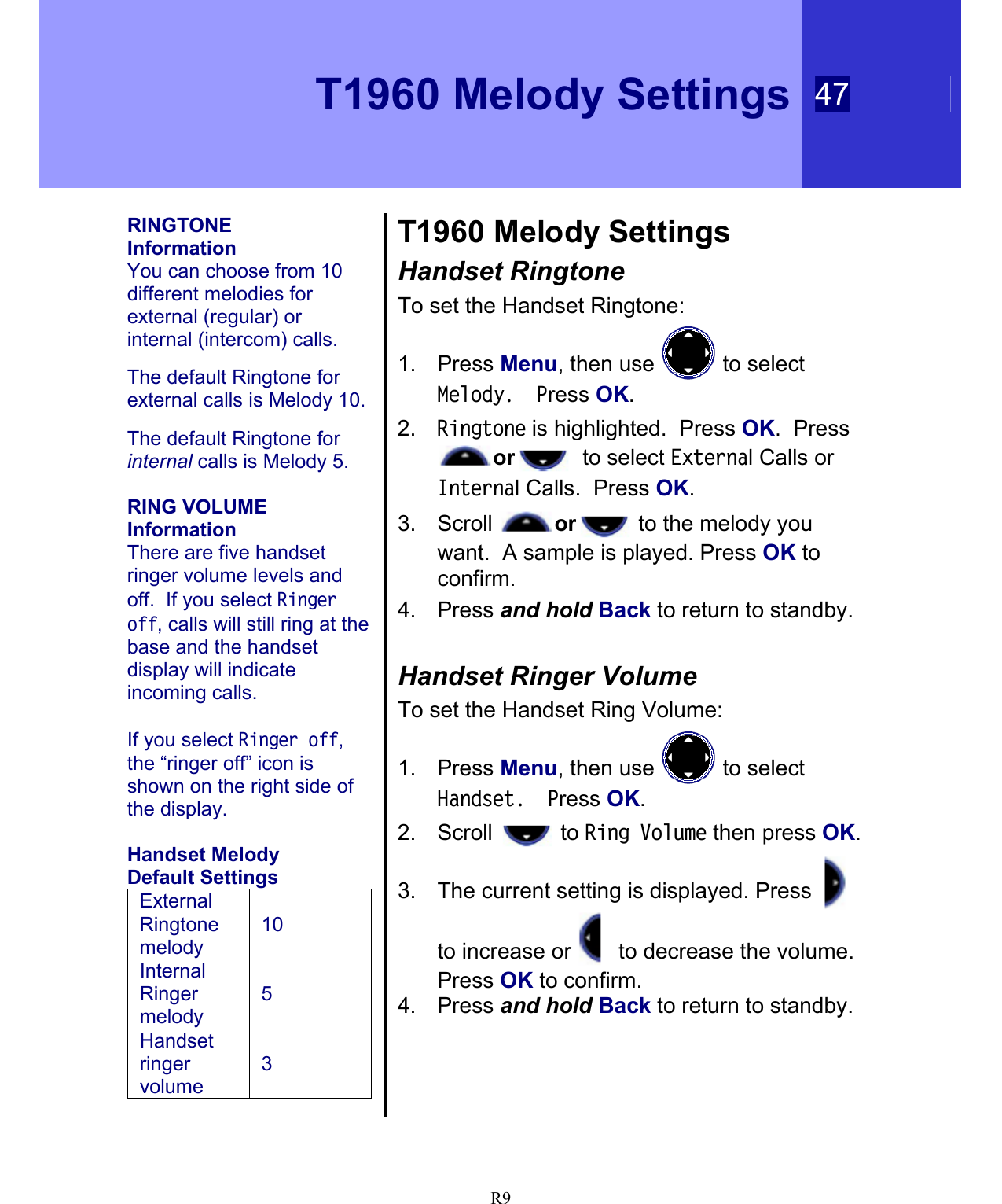    T1960 Melody Settings 47   R9 RINGTONE  Information You can choose from 10 different melodies for external (regular) or internal (intercom) calls.  The default Ringtone for external calls is Melody 10.    The default Ringtone for internal calls is Melody 5.  RING VOLUME  Information There are five handset ringer volume levels and off.  If you select Ringer off, calls will still ring at the base and the handset display will indicate incoming calls.  If you select Ringer off, the “ringer off” icon is shown on the right side of the display.  Handset Melody Default Settings External Ringtone melody 10 Internal Ringer melody 5 Handset ringer volume 3  T1960 Melody Settings Handset Ringtone To set the Handset Ringtone: 1. Press Menu, then use   to select Melody.  Press OK. 2.  Ringtone is highlighted.  Press OK.  Press or   to select External Calls or Internal Calls.  Press OK. 3. Scroll  or  to the melody you want.  A sample is played. Press OK to confirm. 4. Press and hold Back to return to standby.  Handset Ringer Volume To set the Handset Ring Volume: 1. Press Menu, then use   to select Handset.  Press OK. 2. Scroll   to Ring Volume then press OK. 3. The current setting is displayed. Press   to increase or   to decrease the volume.  Press OK to confirm. 4. Press and hold Back to return to standby. 