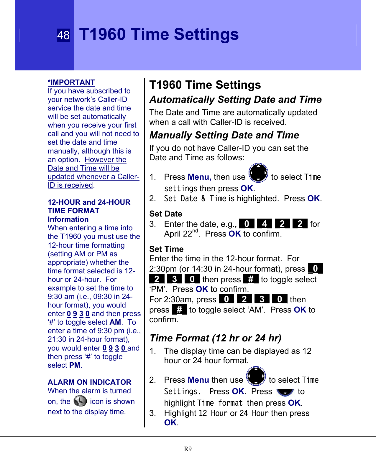  48 T1960 Time Settings   R9*IMPORTANT If you have subscribed to your network’s Caller-ID service the date and time will be set automatically when you receive your first call and you will not need to set the date and time manually, although this is an option.  However the Date and Time will be updated whenever a Caller-ID is received.  12-HOUR and 24-HOUR TIME FORMAT Information When entering a time into the T1960 you must use the 12-hour time formatting (setting AM or PM as appropriate) whether the time format selected is 12-hour or 24-hour.  For example to set the time to 9:30 am (i.e., 09:30 in 24-hour format), you would enter 0 9 3 0 and then press ‘#’ to toggle select AM.  To enter a time of 9:30 pm (i.e., 21:30 in 24-hour format), you would enter 0 9 3 0 and then press ‘#’ to toggle select PM.  ALARM ON INDICATOR When the alarm is turned on, the   icon is shown next to the display time. T1960 Time Settings Automatically Setting Date and Time The Date and Time are automatically updated when a call with Caller-ID is received. Manually Setting Date and Time If you do not have Caller-ID you can set the Date and Time as follows: 1. Press Menu, then use   to select Time settings then press OK.  2.  Set Date &amp; Time is highlighted.  Press OK.  Set Date  3.  Enter the date, e.g., _0_ _4_ _2_ _2_ for April 22nd.  Press OK to confirm.  Set Time  Enter the time in the 12-hour format.  For 2:30pm (or 14:30 in 24-hour format), press _0_ _2_ _3_ _0_ then press _#_ to toggle select ‘PM’.  Press OK to confirm. For 2:30am, press _0_ _2_ _3_ _0_ then press _#_ to toggle select ‘AM’.  Press OK to confirm.  Time Format (12 hr or 24 hr) 1.  The display time can be displayed as 12 hour or 24 hour format. 2. Press Menu then use   to select Time Settings.  Press OK.  Press   to highlight Time format then press OK. 3. Highlight 12 Hour or 24 Hour then press OK.  