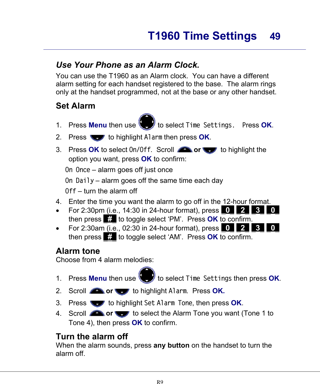      T1960 Time Settings  49    R9 Use Your Phone as an Alarm Clock. You can use the T1960 as an Alarm clock.  You can have a different alarm setting for each handset registered to the base.  The alarm rings only at the handset programmed, not at the base or any other handset.  Set Alarm 1. Press Menu then use   to select Time Settings.  Press OK. 2. Press   to highlight Alarm then press OK. 3. Press OK to select On/Off.  Scroll  or  to highlight the option you want, press OK to confirm: On Once – alarm goes off just once On Daily – alarm goes off the same time each day Off – turn the alarm off 4.  Enter the time you want the alarm to go off in the 12-hour format. •  For 2:30pm (i.e., 14:30 in 24-hour format), press _0_ _2_ _3_ _0_ then press _#_ to toggle select ‘PM’.  Press OK to confirm. •  For 2:30am (i.e., 02:30 in 24-hour format), press _0_ _2_ _3_ _0_ then press _#_ to toggle select ‘AM’.  Press OK to confirm.  Alarm tone Choose from 4 alarm melodies: 1. Press Menu then use   to select Time Settings then press OK. 2. Scroll  or  to highlight Alarm.  Press OK. 3. Press   to highlight Set Alarm Tone, then press OK. 4. Scroll  or  to select the Alarm Tone you want (Tone 1 to Tone 4), then press OK to confirm.  Turn the alarm off When the alarm sounds, press any button on the handset to turn the alarm off.  