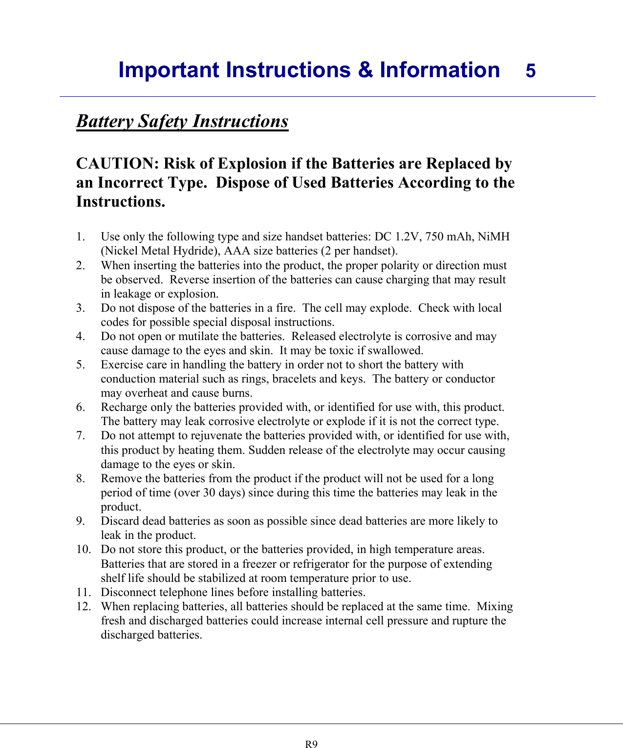      Important Instructions &amp; Information  5    R9Battery Safety Instructions  CAUTION: Risk of Explosion if the Batteries are Replaced by an Incorrect Type.  Dispose of Used Batteries According to the Instructions.  1.  Use only the following type and size handset batteries: DC 1.2V, 750 mAh, NiMH (Nickel Metal Hydride), AAA size batteries (2 per handset). 2.  When inserting the batteries into the product, the proper polarity or direction must be observed.  Reverse insertion of the batteries can cause charging that may result in leakage or explosion. 3.  Do not dispose of the batteries in a fire.  The cell may explode.  Check with local codes for possible special disposal instructions. 4.  Do not open or mutilate the batteries.  Released electrolyte is corrosive and may cause damage to the eyes and skin.  It may be toxic if swallowed. 5.  Exercise care in handling the battery in order not to short the battery with conduction material such as rings, bracelets and keys.  The battery or conductor may overheat and cause burns. 6.  Recharge only the batteries provided with, or identified for use with, this product.  The battery may leak corrosive electrolyte or explode if it is not the correct type. 7.  Do not attempt to rejuvenate the batteries provided with, or identified for use with, this product by heating them. Sudden release of the electrolyte may occur causing damage to the eyes or skin. 8.  Remove the batteries from the product if the product will not be used for a long period of time (over 30 days) since during this time the batteries may leak in the product. 9.  Discard dead batteries as soon as possible since dead batteries are more likely to leak in the product. 10.  Do not store this product, or the batteries provided, in high temperature areas.  Batteries that are stored in a freezer or refrigerator for the purpose of extending shelf life should be stabilized at room temperature prior to use. 11.  Disconnect telephone lines before installing batteries. 12. When replacing batteries, all batteries should be replaced at the same time.  Mixing fresh and discharged batteries could increase internal cell pressure and rupture the discharged batteries.  