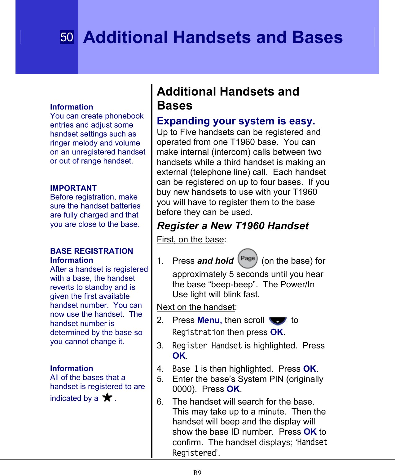  50 Additional Handsets and Bases   R9   Information You can create phonebook entries and adjust some handset settings such as ringer melody and volume on an unregistered handset or out of range handset.   IMPORTANT Before registration, make sure the handset batteries are fully charged and that you are close to the base.   BASE REGISTRATION Information After a handset is registered with a base, the handset reverts to standby and is given the first available handset number.  You can now use the handset.  The handset number is determined by the base so you cannot change it.   Information All of the bases that a handset is registered to are indicated by a  .  Additional Handsets and Bases Expanding your system is easy. Up to Five handsets can be registered and operated from one T1960 base.  You can make internal (intercom) calls between two handsets while a third handset is making an external (telephone line) call.  Each handset can be registered on up to four bases.  If you buy new handsets to use with your T1960 you will have to register them to the base before they can be used.  Register a New T1960 Handset First, on the base: 1. Press and hold  (on the base) for approximately 5 seconds until you hear the base “beep-beep”.  The Power/In Use light will blink fast. Next on the handset: 2. Press Menu, then scroll   to Registration then press OK. 3.  Register Handset is highlighted.  Press OK. 4.  Base 1 is then highlighted.  Press OK. 5.  Enter the base’s System PIN (originally 0000).  Press OK. 6.  The handset will search for the base. This may take up to a minute.  Then the handset will beep and the display will show the base ID number.  Press OK to confirm.  The handset displays; ‘Handset Registered’. 