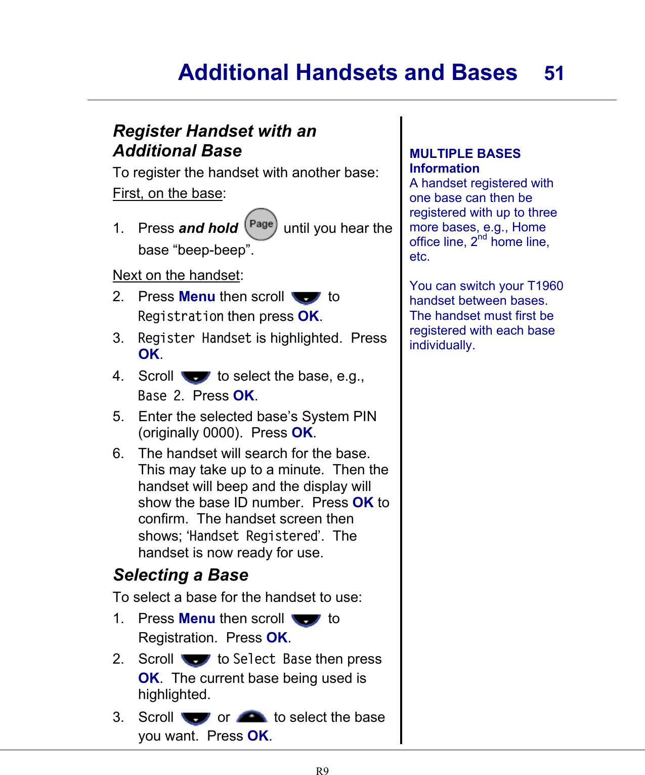      Additional Handsets and Bases  51    R9 Register Handset with an Additional Base To register the handset with another base: First, on the base: 1. Press and hold  until you hear the base “beep-beep”. Next on the handset: 2. Press Menu then scroll   to Registration then press OK. 3.  Register Handset is highlighted.  Press OK. 4. Scroll   to select the base, e.g., Base 2.  Press OK. 5.  Enter the selected base’s System PIN (originally 0000).  Press OK. 6.  The handset will search for the base.  This may take up to a minute.  Then the handset will beep and the display will show the base ID number.  Press OK to confirm.  The handset screen then shows; ‘Handset Registered’.  The handset is now ready for use. Selecting a Base To select a base for the handset to use: 1. Press Menu then scroll   to Registration.  Press OK. 2. Scroll   to Select Base then press OK.  The current base being used is highlighted. 3. Scroll   or   to select the base you want.  Press OK.   MULTIPLE BASES Information A handset registered with one base can then be registered with up to three more bases, e.g., Home office line, 2nd home line, etc.  You can switch your T1960 handset between bases.  The handset must first be registered with each base individually.  