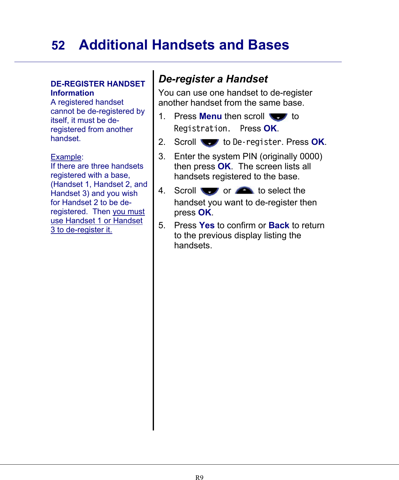     52 Additional Handsets and Bases    R9 DE-REGISTER HANDSET Information A registered handset cannot be de-registered by itself, it must be de-registered from another handset.  Example: If there are three handsets registered with a base, (Handset 1, Handset 2, and Handset 3) and you wish for Handset 2 to be de-registered.  Then you must use Handset 1 or Handset 3 to de-register it.   De-register a Handset You can use one handset to de-register another handset from the same base. 1. Press Menu then scroll   to Registration.  Press OK. 2. Scroll   to De-register. Press OK. 3.  Enter the system PIN (originally 0000) then press OK.  The screen lists all handsets registered to the base. 4. Scroll   or   to select the handset you want to de-register then press OK. 5. Press Yes to confirm or Back to return to the previous display listing the handsets.   