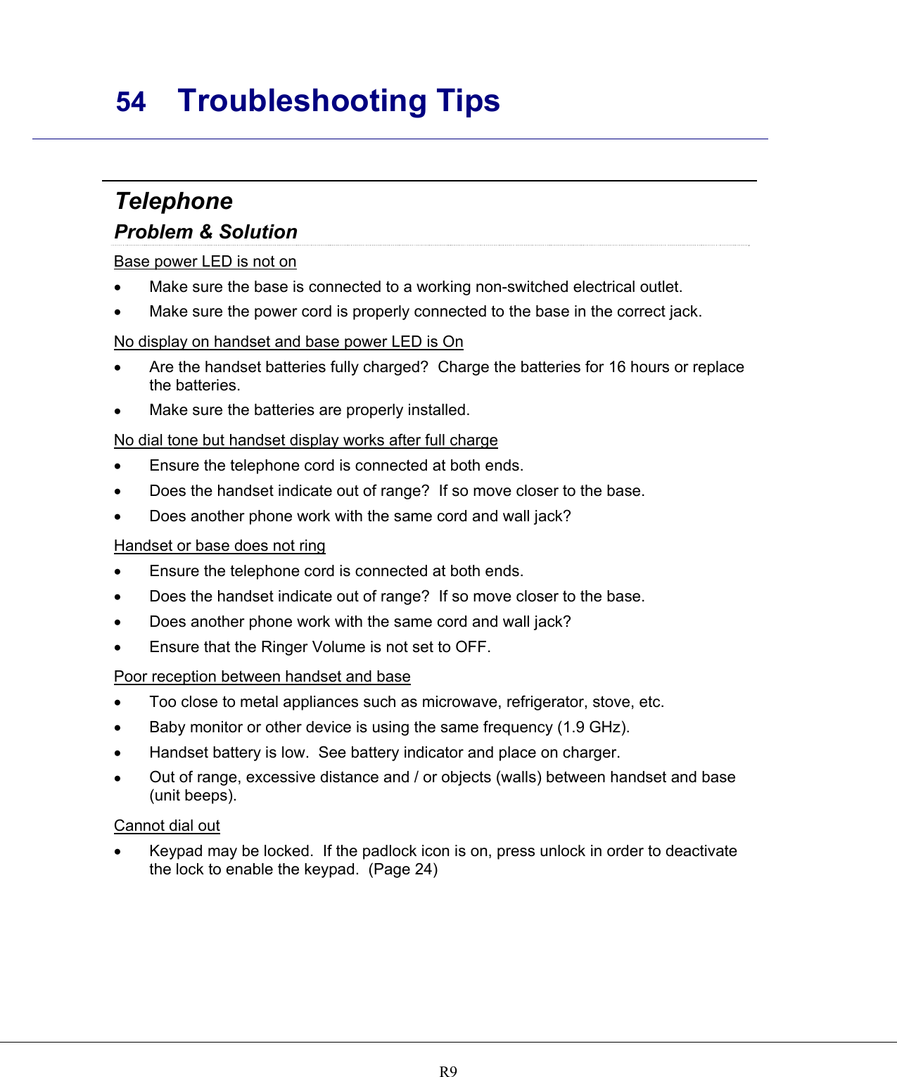     54 Troubleshooting Tips    R9 Telephone Problem &amp; Solution Base power LED is not on •  Make sure the base is connected to a working non-switched electrical outlet. •  Make sure the power cord is properly connected to the base in the correct jack. No display on handset and base power LED is On •  Are the handset batteries fully charged?  Charge the batteries for 16 hours or replace the batteries. •  Make sure the batteries are properly installed. No dial tone but handset display works after full charge •  Ensure the telephone cord is connected at both ends. •  Does the handset indicate out of range?  If so move closer to the base. •  Does another phone work with the same cord and wall jack? Handset or base does not ring •  Ensure the telephone cord is connected at both ends. •  Does the handset indicate out of range?  If so move closer to the base. •  Does another phone work with the same cord and wall jack? •  Ensure that the Ringer Volume is not set to OFF. Poor reception between handset and base •  Too close to metal appliances such as microwave, refrigerator, stove, etc. •  Baby monitor or other device is using the same frequency (1.9 GHz). •  Handset battery is low.  See battery indicator and place on charger. •  Out of range, excessive distance and / or objects (walls) between handset and base (unit beeps). Cannot dial out •  Keypad may be locked.  If the padlock icon is on, press unlock in order to deactivate the lock to enable the keypad.  (Page 24)   