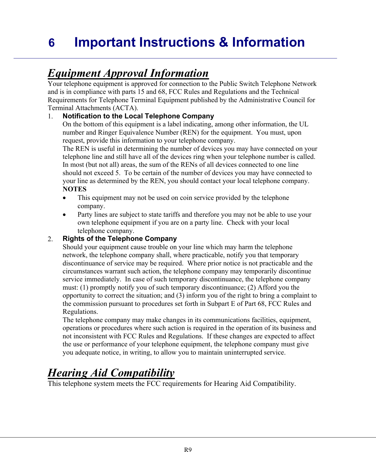     6 Important Instructions &amp; Information    R9Equipment Approval Information Your telephone equipment is approved for connection to the Public Switch Telephone Network and is in compliance with parts 15 and 68, FCC Rules and Regulations and the Technical Requirements for Telephone Terminal Equipment published by the Administrative Council for Terminal Attachments (ACTA). 1.  Notification to the Local Telephone Company On the bottom of this equipment is a label indicating, among other information, the UL number and Ringer Equivalence Number (REN) for the equipment.  You must, upon request, provide this information to your telephone company. The REN is useful in determining the number of devices you may have connected on your telephone line and still have all of the devices ring when your telephone number is called.  In most (but not all) areas, the sum of the RENs of all devices connected to one line should not exceed 5.  To be certain of the number of devices you may have connected to your line as determined by the REN, you should contact your local telephone company. NOTES •  This equipment may not be used on coin service provided by the telephone company. •  Party lines are subject to state tariffs and therefore you may not be able to use your own telephone equipment if you are on a party line.  Check with your local telephone company. 2.  Rights of the Telephone Company Should your equipment cause trouble on your line which may harm the telephone network, the telephone company shall, where practicable, notify you that temporary discontinuance of service may be required.  Where prior notice is not practicable and the circumstances warrant such action, the telephone company may temporarily discontinue service immediately.  In case of such temporary discontinuance, the telephone company must: (1) promptly notify you of such temporary discontinuance; (2) Afford you the opportunity to correct the situation; and (3) inform you of the right to bring a complaint to the commission pursuant to procedures set forth in Subpart E of Part 68, FCC Rules and Regulations. The telephone company may make changes in its communications facilities, equipment, operations or procedures where such action is required in the operation of its business and not inconsistent with FCC Rules and Regulations.  If these changes are expected to affect the use or performance of your telephone equipment, the telephone company must give you adequate notice, in writing, to allow you to maintain uninterrupted service.  Hearing Aid Compatibility This telephone system meets the FCC requirements for Hearing Aid Compatibility.   