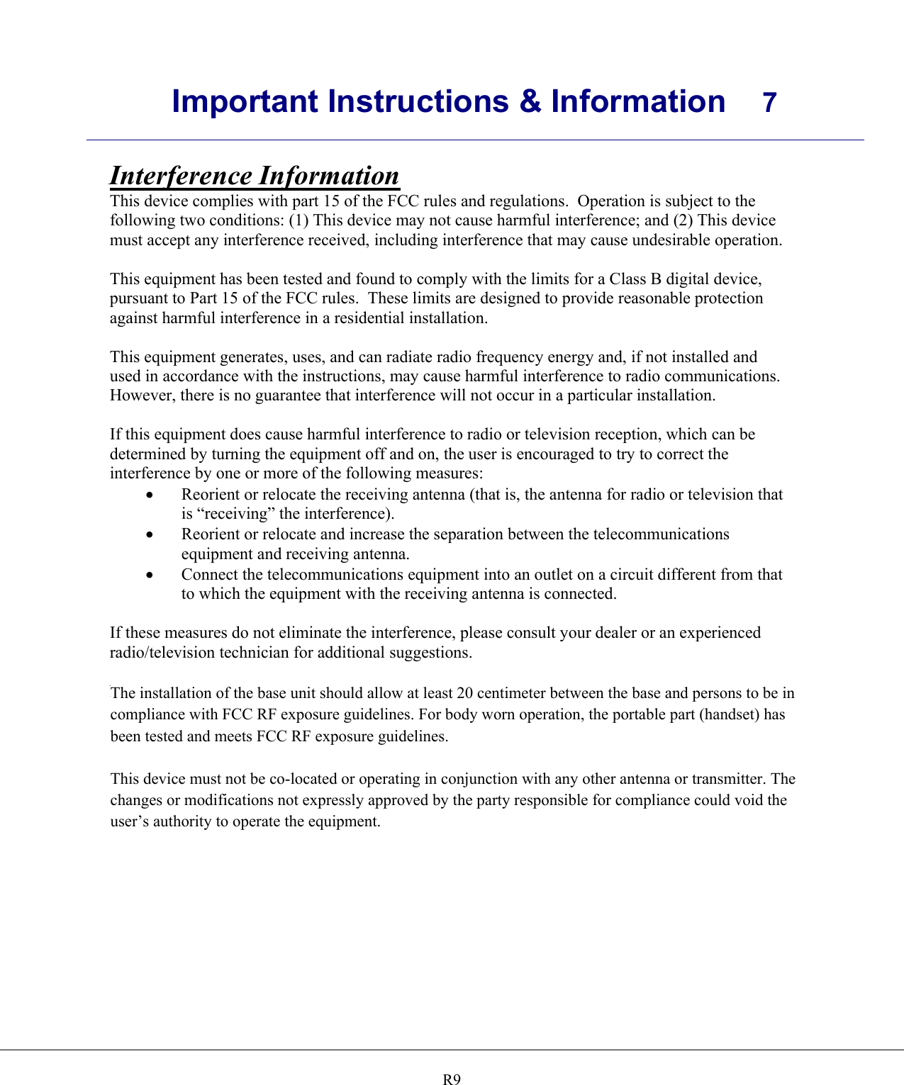      Important Instructions &amp; Information  7    R9Interference Information This device complies with part 15 of the FCC rules and regulations.  Operation is subject to the following two conditions: (1) This device may not cause harmful interference; and (2) This device must accept any interference received, including interference that may cause undesirable operation.  This equipment has been tested and found to comply with the limits for a Class B digital device, pursuant to Part 15 of the FCC rules.  These limits are designed to provide reasonable protection against harmful interference in a residential installation.  This equipment generates, uses, and can radiate radio frequency energy and, if not installed and used in accordance with the instructions, may cause harmful interference to radio communications.  However, there is no guarantee that interference will not occur in a particular installation.  If this equipment does cause harmful interference to radio or television reception, which can be determined by turning the equipment off and on, the user is encouraged to try to correct the interference by one or more of the following measures: •  Reorient or relocate the receiving antenna (that is, the antenna for radio or television that is “receiving” the interference). •  Reorient or relocate and increase the separation between the telecommunications equipment and receiving antenna. •  Connect the telecommunications equipment into an outlet on a circuit different from that to which the equipment with the receiving antenna is connected.  If these measures do not eliminate the interference, please consult your dealer or an experienced radio/television technician for additional suggestions.  Notice:  Changes or modifications not expressly approved by the party responsible for compliance could void the user’s authority to operate the equipment.  The installation of the base unit should allow at least 20 centimeter between the base and persons to be in compliance with FCC RF exposure guidelines. For body worn operation, the portable part (handset) has been tested and meets FCC RF exposure guidelines.This device must not be co-located or operating in conjunction with any other antenna or transmitter. The changes or modifications not expressly approved by the party responsible for compliance could void the user’s authority to operate the equipment.