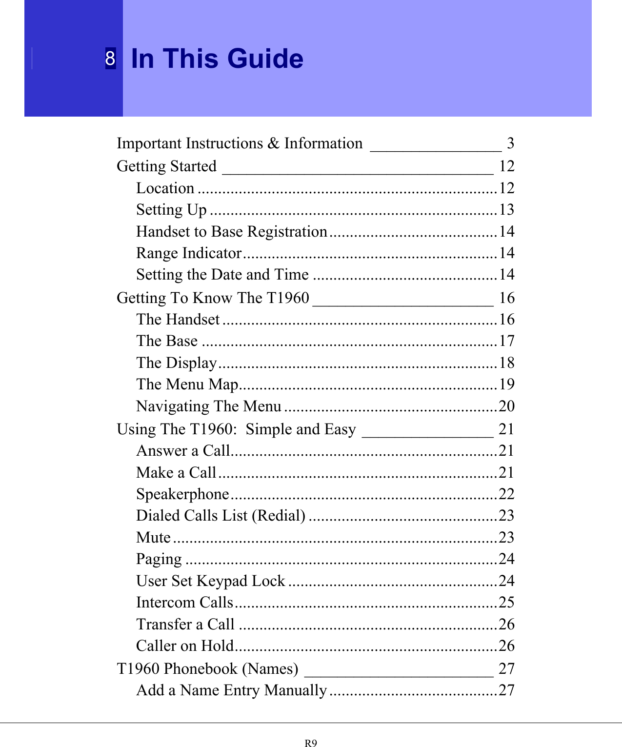  8 In This Guide   R9Important Instructions &amp; Information ________________ 3 Getting Started _________________________________ 12 Location .........................................................................12 Setting Up ......................................................................13 Handset to Base Registration.........................................14 Range Indicator..............................................................14 Setting the Date and Time .............................................14 Getting To Know The T1960 ______________________ 16 The Handset ...................................................................16 The Base ........................................................................17 The Display....................................................................18 The Menu Map...............................................................19 Navigating The Menu ....................................................20 Using The T1960:  Simple and Easy ________________ 21 Answer a Call.................................................................21 Make a Call....................................................................21 Speakerphone.................................................................22 Dialed Calls List (Redial) ..............................................23 Mute ...............................................................................23 Paging ............................................................................24 User Set Keypad Lock ...................................................24 Intercom Calls................................................................25 Transfer a Call ...............................................................26 Caller on Hold................................................................26 T1960 Phonebook (Names) _______________________ 27 Add a Name Entry Manually .........................................27 