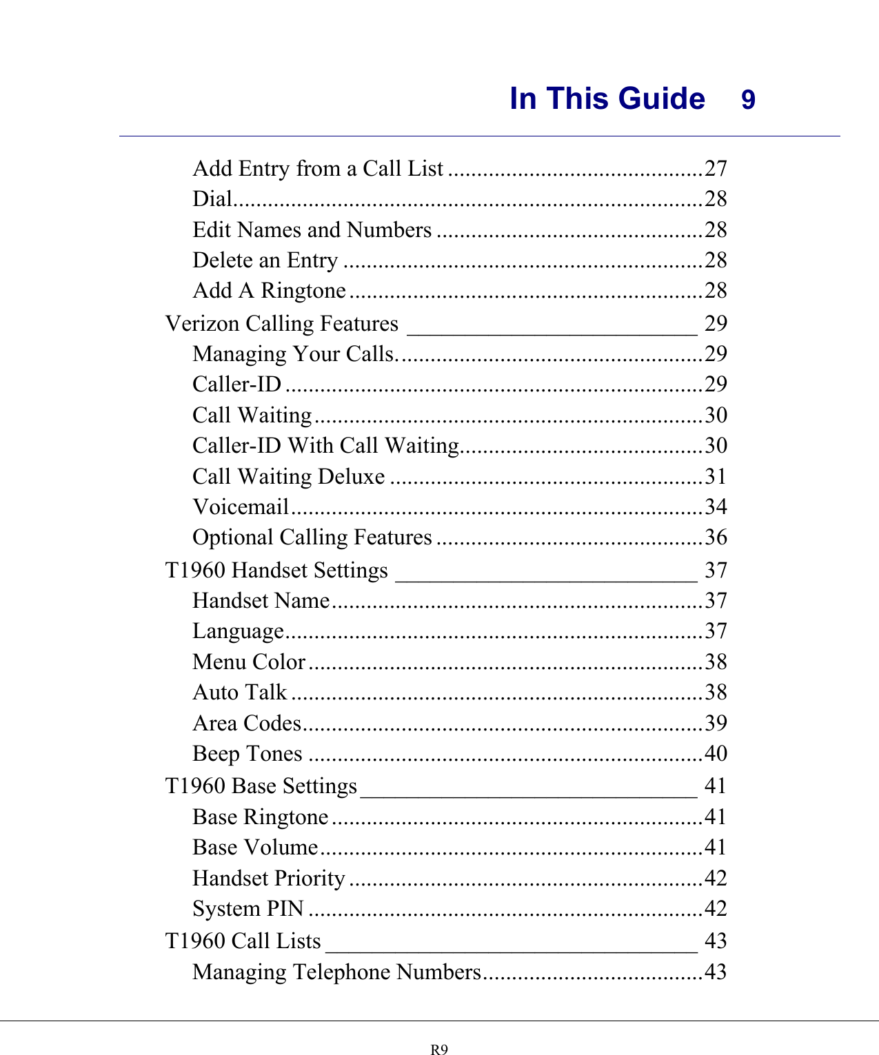      In This Guide  9    R9Add Entry from a Call List ............................................27 Dial.................................................................................28 Edit Names and Numbers ..............................................28 Delete an Entry ..............................................................28 Add A Ringtone .............................................................28 Verizon Calling Features _________________________ 29 Managing Your Calls.....................................................29 Caller-ID ........................................................................29 Call Waiting...................................................................30 Caller-ID With Call Waiting..........................................30 Call Waiting Deluxe ......................................................31 Voicemail.......................................................................34 Optional Calling Features ..............................................36 T1960 Handset Settings __________________________ 37 Handset Name................................................................37 Language........................................................................37 Menu Color ....................................................................38 Auto Talk .......................................................................38 Area Codes.....................................................................39 Beep Tones ....................................................................40 T1960 Base Settings _____________________________ 41 Base Ringtone ................................................................41 Base Volume..................................................................41 Handset Priority .............................................................42 System PIN ....................................................................42 T1960 Call Lists ________________________________ 43 Managing Telephone Numbers......................................43 