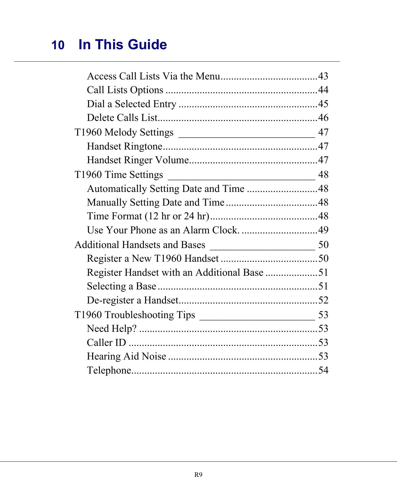     10 In This Guide    R9Access Call Lists Via the Menu.....................................43 Call Lists Options ..........................................................44 Dial a Selected Entry .....................................................45 Delete Calls List.............................................................46 T1960 Melody Settings __________________________ 47 Handset Ringtone...........................................................47 Handset Ringer Volume.................................................47 T1960 Time Settings ____________________________ 48 Automatically Setting Date and Time ...........................48 Manually Setting Date and Time...................................48 Time Format (12 hr or 24 hr).........................................48 Use Your Phone as an Alarm Clock. .............................49 Additional Handsets and Bases ____________________ 50 Register a New T1960 Handset .....................................50 Register Handset with an Additional Base ....................51 Selecting a Base .............................................................51 De-register a Handset.....................................................52 T1960 Troubleshooting Tips ______________________ 53 Need Help? ....................................................................53 Caller ID ........................................................................53 Hearing Aid Noise .........................................................53 Telephone.......................................................................54  