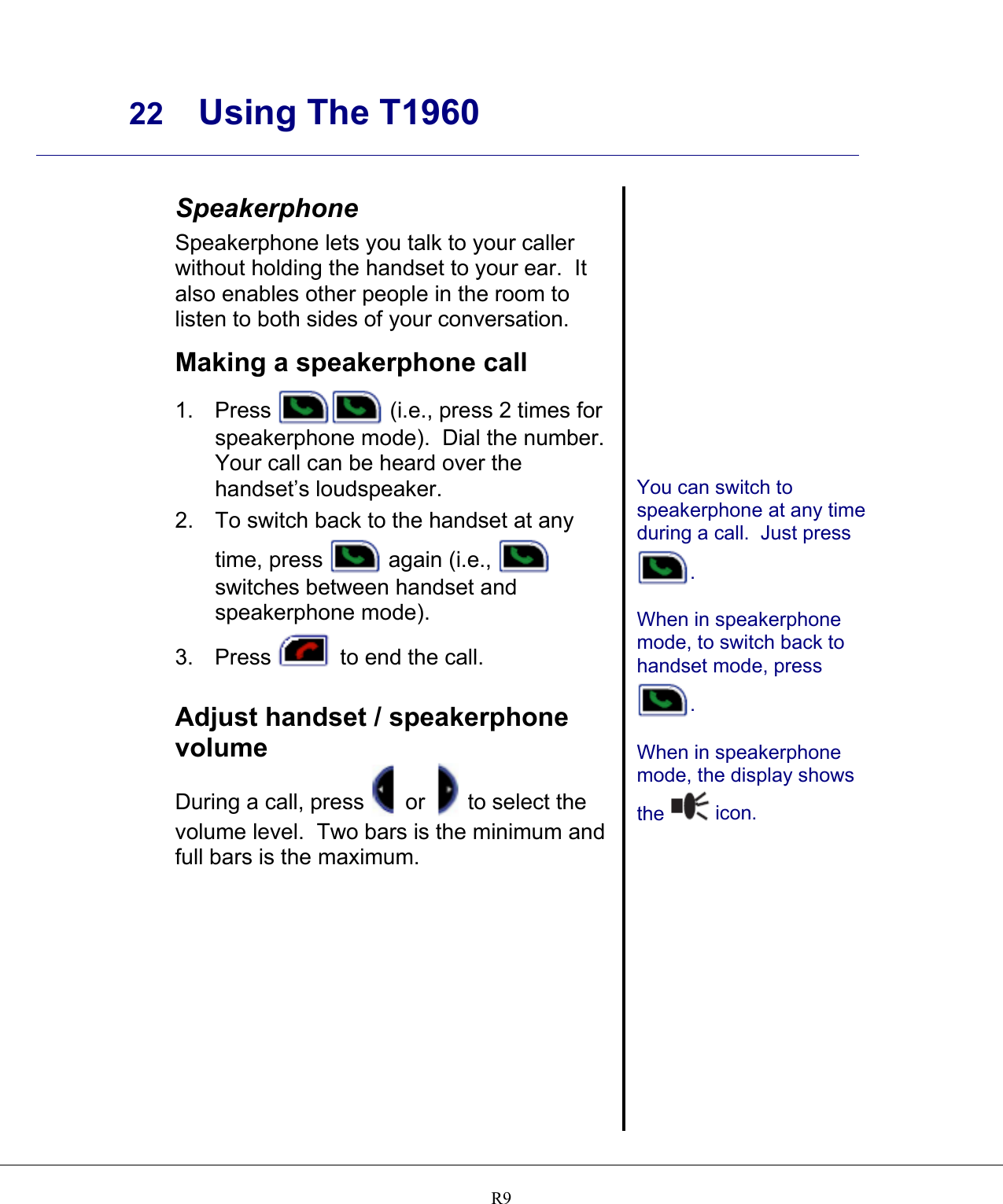     22 Using The T1960    R9  Speakerphone Speakerphone lets you talk to your caller without holding the handset to your ear.  It also enables other people in the room to listen to both sides of your conversation.  Making a speakerphone call 1. Press   (i.e., press 2 times for speakerphone mode).  Dial the number. Your call can be heard over the handset’s loudspeaker. 2.  To switch back to the handset at any time, press   again (i.e.,   switches between handset and speakerphone mode). 3. Press   to end the call.   Adjust handset / speakerphone volume During a call, press  or   to select the volume level.  Two bars is the minimum and full bars is the maximum.                You can switch to speakerphone at any time during a call.  Just press  .  When in speakerphone mode, to switch back to handset mode, press  .  When in speakerphone mode, the display shows the   icon.    