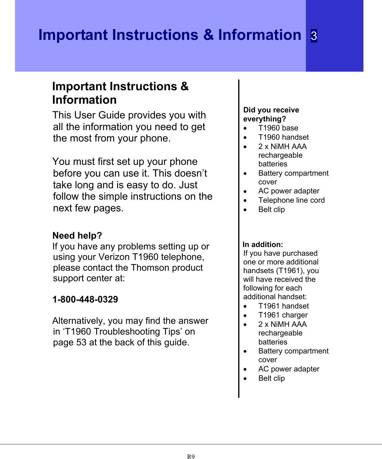  Important Instructions &amp; Information  3   R9Important Instructions &amp; Information This User Guide provides you with all the information you need to get the most from your phone.  You must first set up your phone before you can use it. This doesn’t take long and is easy to do. Just follow the simple instructions on the next few pages.   Need help? If you have any problems setting up or using your Verizon T1960 telephone, please contact the Thomson product support center at:  1-800-448-0329  Alternatively, you may find the answer in ‘T1960 Troubleshooting Tips’ on page 53 at the back of this guide.       Did you receive everything? •  T1960 base •  T1960 handset •  2 x NiMH AAA rechargeable batteries •  Battery compartment cover •  AC power adapter •  Telephone line cord •  Belt clip    In addition: If you have purchased one or more additional handsets (T1961), you will have received the following for each additional handset: •  T1961 handset •  T1961 charger •  2 x NiMH AAA rechargeable batteries •  Battery compartment cover •  AC power adapter •  Belt clip  