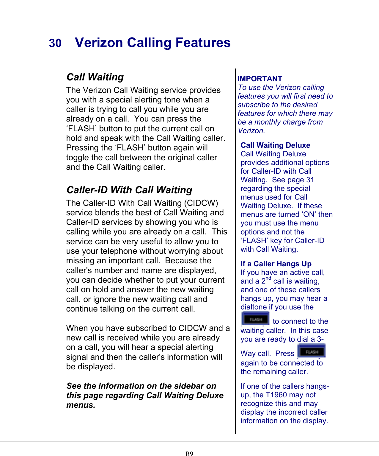     30 Verizon Calling Features    R9 Call Waiting The Verizon Call Waiting service provides you with a special alerting tone when a caller is trying to call you while you are already on a call.  You can press the ‘FLASH’ button to put the current call on hold and speak with the Call Waiting caller.  Pressing the ‘FLASH’ button again will toggle the call between the original caller and the Call Waiting caller.  Caller-ID With Call Waiting The Caller-ID With Call Waiting (CIDCW) service blends the best of Call Waiting and Caller-ID services by showing you who is calling while you are already on a call.  This service can be very useful to allow you to use your telephone without worrying about missing an important call.  Because the caller&apos;s number and name are displayed, you can decide whether to put your current call on hold and answer the new waiting call, or ignore the new waiting call and continue talking on the current call.  When you have subscribed to CIDCW and a new call is received while you are already on a call, you will hear a special alerting signal and then the caller&apos;s information will be displayed.  See the information on the sidebar on this page regarding Call Waiting Deluxe menus.    IMPORTANT To use the Verizon calling features you will first need to subscribe to the desired features for which there may be a monthly charge from Verizon.  Call Waiting Deluxe Call Waiting Deluxe provides additional options for Caller-ID with Call Waiting.  See page 31 regarding the special menus used for Call Waiting Deluxe.  If these menus are turned ‘ON’ then you must use the menu options and not the ‘FLASH’ key for Caller-ID with Call Waiting.  If a Caller Hangs Up If you have an active call, and a 2nd call is waiting, and one of these callers hangs up, you may hear a dialtone if you use the  to connect to the waiting caller.  In this case you are ready to dial a 3-Way call.  Press   again to be connected to the remaining caller.  If one of the callers hangs-up, the T1960 may not recognize this and may display the incorrect caller information on the display.  