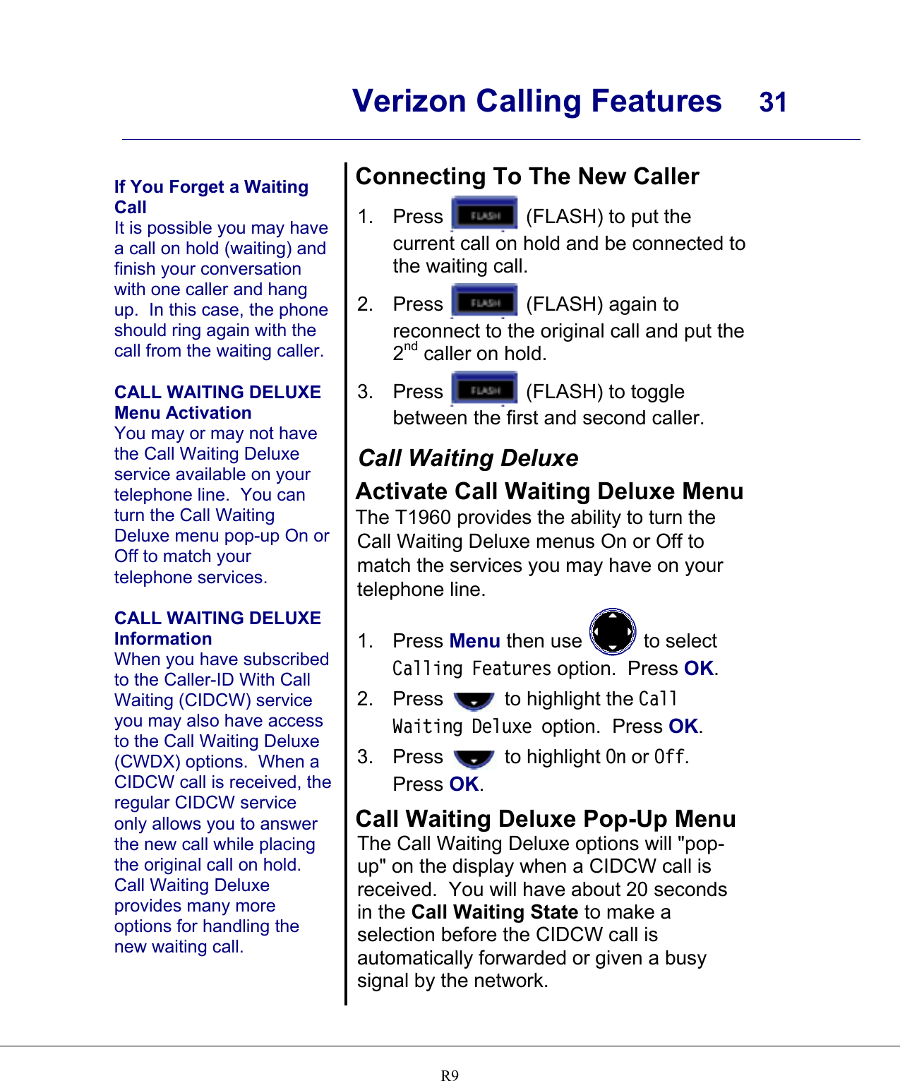      Verizon Calling Features  31    R9  If You Forget a Waiting Call It is possible you may have a call on hold (waiting) and finish your conversation with one caller and hang up.  In this case, the phone should ring again with the call from the waiting caller.  CALL WAITING DELUXE Menu Activation You may or may not have the Call Waiting Deluxe service available on your telephone line.  You can turn the Call Waiting Deluxe menu pop-up On or Off to match your telephone services.  CALL WAITING DELUXE Information When you have subscribed to the Caller-ID With Call Waiting (CIDCW) service you may also have access to the Call Waiting Deluxe (CWDX) options.  When a CIDCW call is received, the regular CIDCW service only allows you to answer the new call while placing the original call on hold.  Call Waiting Deluxe provides many more options for handling the new waiting call.  Connecting To The New Caller 1. Press   (FLASH) to put the current call on hold and be connected to the waiting call. 2. Press   (FLASH) again to reconnect to the original call and put the 2nd caller on hold. 3. Press   (FLASH) to toggle between the first and second caller.  Call Waiting Deluxe Activate Call Waiting Deluxe Menu The T1960 provides the ability to turn the Call Waiting Deluxe menus On or Off to match the services you may have on your telephone line. 1. Press Menu then use   to select Calling Features option.  Press OK. 2. Press   to highlight the Call Waiting Deluxe option.  Press OK. 3. Press   to highlight On or Off.  Press OK.  Call Waiting Deluxe Pop-Up Menu The Call Waiting Deluxe options will &quot;pop-up&quot; on the display when a CIDCW call is received.  You will have about 20 seconds in the Call Waiting State to make a selection before the CIDCW call is automatically forwarded or given a busy signal by the network. 