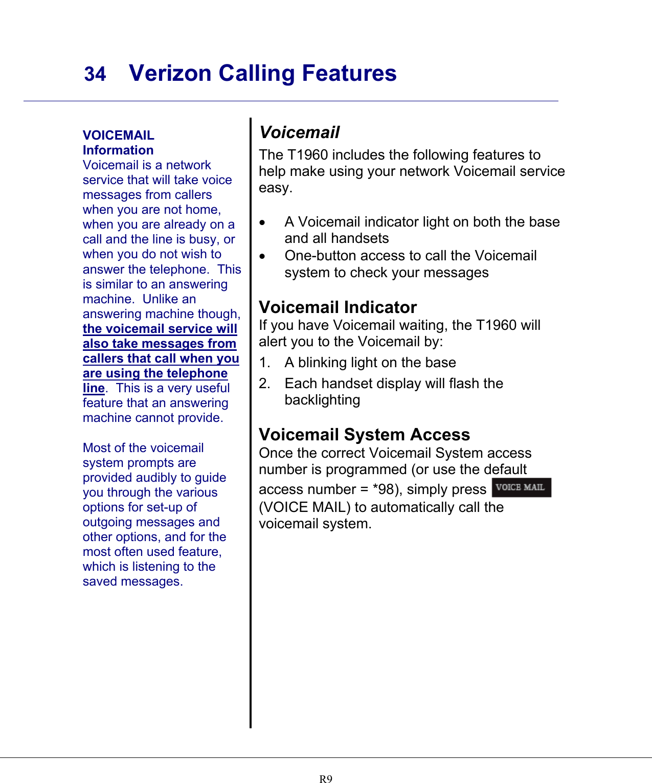     34 Verizon Calling Features    R9  VOICEMAIL Information Voicemail is a network service that will take voice messages from callers when you are not home, when you are already on a call and the line is busy, or when you do not wish to answer the telephone.  This is similar to an answering machine.  Unlike an answering machine though, the voicemail service will also take messages from callers that call when you are using the telephone line.  This is a very useful feature that an answering machine cannot provide.  Most of the voicemail system prompts are provided audibly to guide you through the various options for set-up of outgoing messages and other options, and for the most often used feature, which is listening to the saved messages.   Voicemail The T1960 includes the following features to help make using your network Voicemail service easy.  •  A Voicemail indicator light on both the base and all handsets •  One-button access to call the Voicemail system to check your messages  Voicemail Indicator If you have Voicemail waiting, the T1960 will alert you to the Voicemail by: 1.  A blinking light on the base 2.  Each handset display will flash the backlighting  Voicemail System Access Once the correct Voicemail System access number is programmed (or use the default access number = *98), simply press   (VOICE MAIL) to automatically call the voicemail system.   