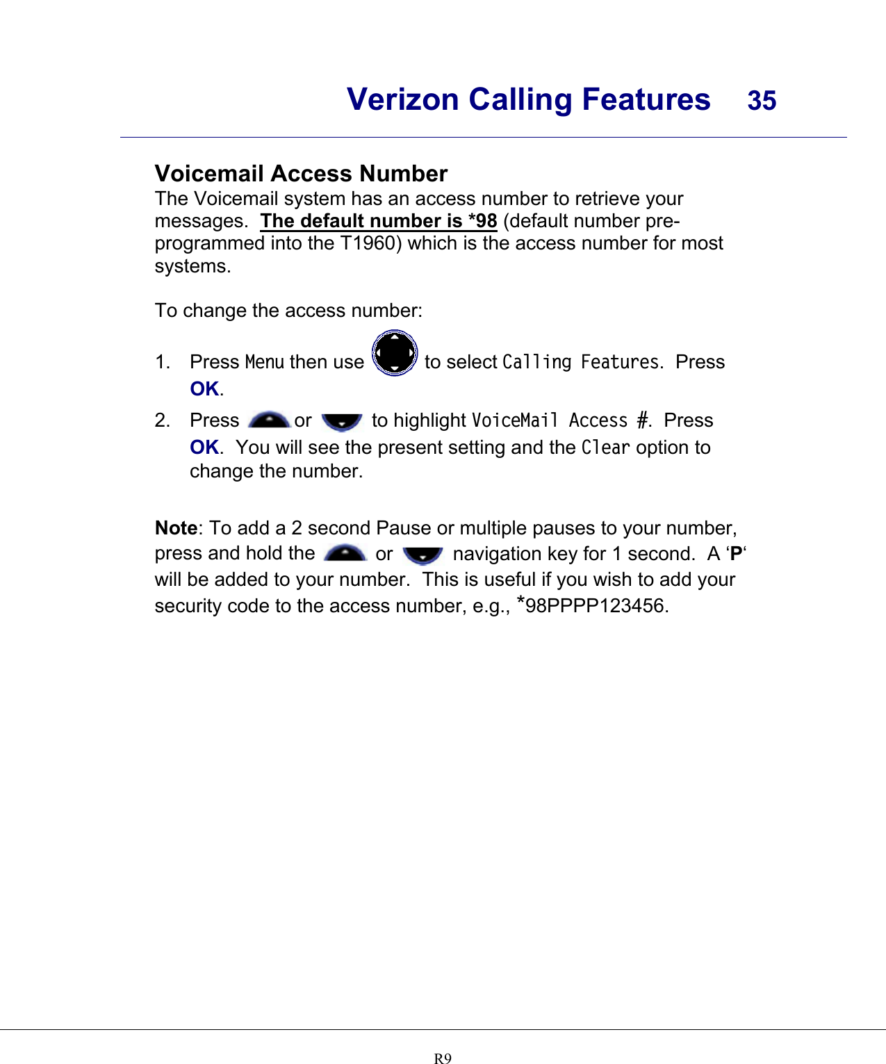      Verizon Calling Features  35    R9 Voicemail Access Number The Voicemail system has an access number to retrieve your messages.  The default number is *98 (default number pre-programmed into the T1960) which is the access number for most systems.  To change the access number: 1. Press Menu then use   to select Calling Features.  Press OK. 2. Press  or   to highlight VoiceMail Access #.  Press OK.  You will see the present setting and the Clear option to change the number.  Note: To add a 2 second Pause or multiple pauses to your number, press and hold the   or   navigation key for 1 second.  A ‘P‘ will be added to your number.  This is useful if you wish to add your security code to the access number, e.g., *98PPPP123456.      