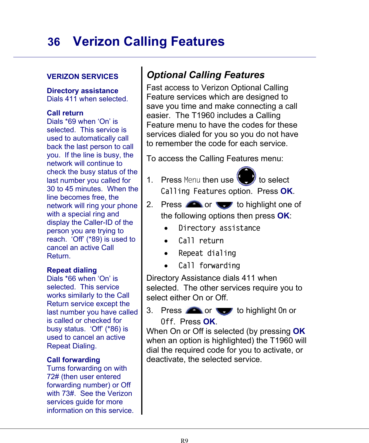     36 Verizon Calling Features    R9  VERIZON SERVICES  Directory assistance Dials 411 when selected.  Call return Dials *69 when ‘On’ is selected.  This service is used to automatically call back the last person to call you.  If the line is busy, the network will continue to check the busy status of the last number you called for 30 to 45 minutes.  When the line becomes free, the network will ring your phone with a special ring and display the Caller-ID of the person you are trying to reach.  ‘Off’ (*89) is used to cancel an active Call Return.  Repeat dialing Dials *66 when ‘On’ is selected.  This service works similarly to the Call Return service except the last number you have called is called or checked for busy status.  ‘Off’ (*86) is used to cancel an active Repeat Dialing.  Call forwarding Turns forwarding on with 72# (then user entered forwarding number) or Off with 73#.  See the Verizon services guide for more information on this service. Optional Calling Features Fast access to Verizon Optional Calling Feature services which are designed to save you time and make connecting a call easier.  The T1960 includes a Calling Feature menu to have the codes for these services dialed for you so you do not have to remember the code for each service.  To access the Calling Features menu: 1. Press Menu then use   to select Calling Features option.  Press OK. 2. Press  or   to highlight one of the following options then press OK: •  Directory assistance •  Call return •  Repeat dialing •  Call forwarding Directory Assistance dials 411 when selected.  The other services require you to select either On or Off.   3. Press  or   to highlight On or Off.  Press OK. When On or Off is selected (by pressing OK when an option is highlighted) the T1960 will dial the required code for you to activate, or deactivate, the selected service.  