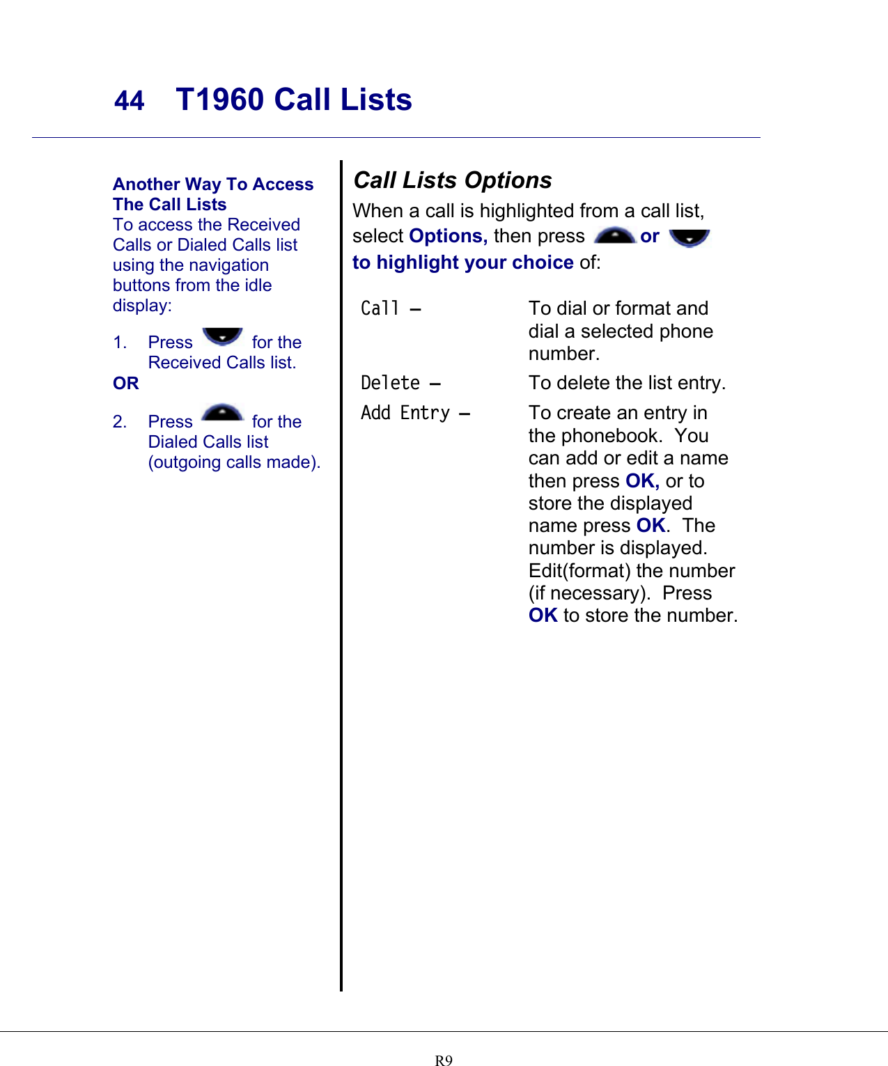     44 T1960 Call Lists    R9  Another Way To Access The Call Lists To access the Received Calls or Dialed Calls list using the navigation buttons from the idle display: 1. Press   for the Received Calls list. OR 2. Press   for the Dialed Calls list (outgoing calls made).  Call Lists Options When a call is highlighted from a call list, select Options, then press or    to highlight your choice of:  Call – To dial or format and dial a selected phone number. Delete –  To delete the list entry. Add Entry –  To create an entry in the phonebook.  You can add or edit a name then press OK, or to store the displayed name press OK.  The number is displayed.  Edit(format) the number (if necessary).  Press OK to store the number.  